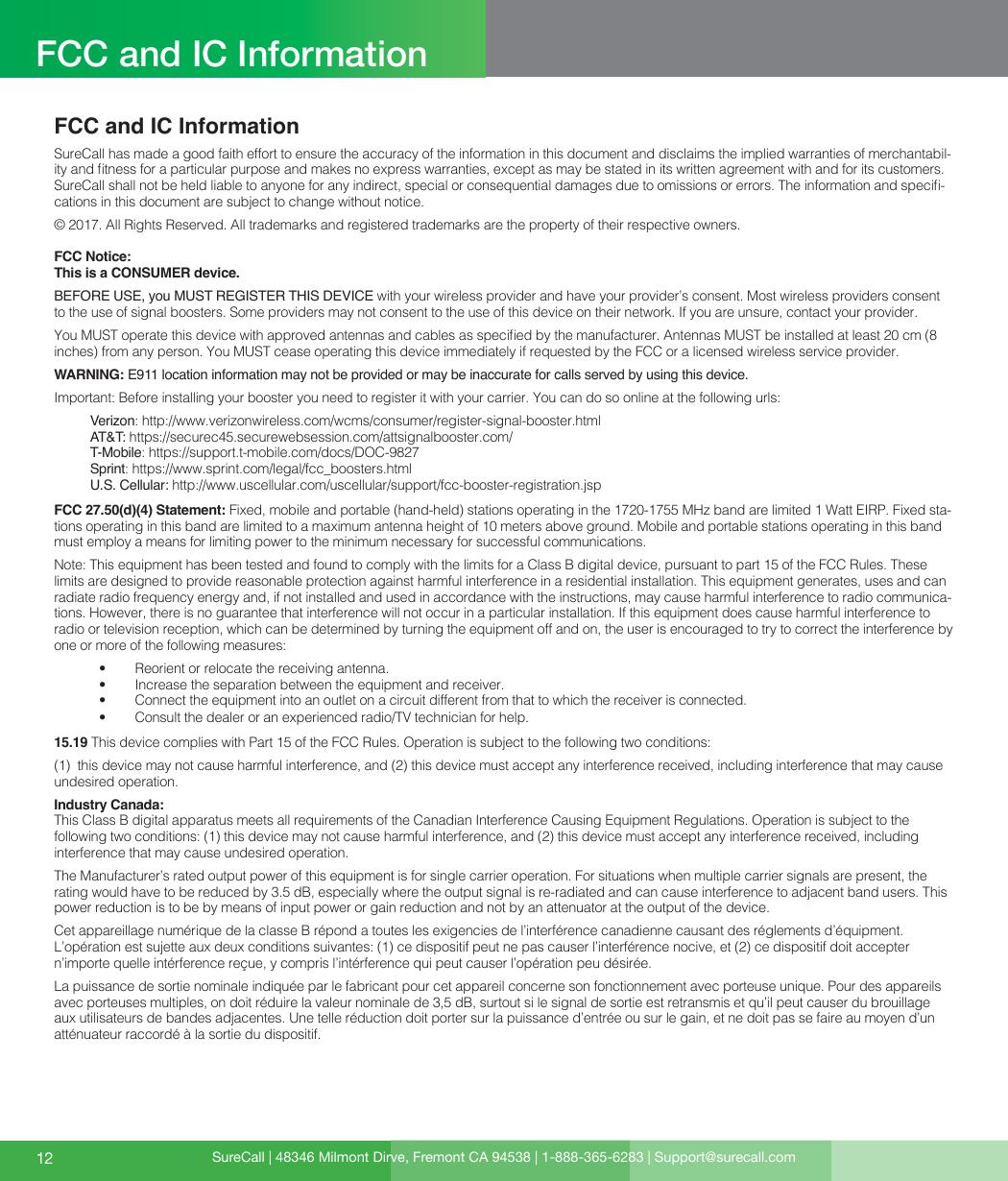 SureCall | 48346 Milmont Dirve, Fremont CA 94538 | 1-888-365-6283 | Support@surecall.comFCC and IC InformationSureCall has made a good faith effort to ensure the accuracy of the information in this document and disclaims the implied warranties of merchantabil-ity and tness for a particular purpose and makes no express warranties, except as may be stated in its written agreement with and for its customers. SureCall shall not be held liable to anyone for any indirect, special or consequential damages due to omissions or errors. The information and speci-cations in this document are subject to change without notice. © 2017. All Rights Reserved. All trademarks and registered trademarks are the property of their respective owners.FCC Notice:This is a CONSUMER device.BEFORE USE, you MUST REGISTER THIS DEVICE with your wireless provider and have your provider’s consent. Most wireless providers consent to the use of signal boosters. Some providers may not consent to the use of this device on their network. If you are unsure, contact your provider. You MUST operate this device with approved antennas and cables as specied by the manufacturer. Antennas MUST be installed at least 20 cm (8 inches) from any person. You MUST cease operating this device immediately if requested by the FCC or a licensed wireless service provider.WARNING: E911 location information may not be provided or may be inaccurate for calls served by using this device.Important: Before installing your booster you need to register it with your carrier. You can do so online at the following urls:Verizon: http://www.verizonwireless.com/wcms/consumer/register-signal-booster.htmlAT&amp;T: https://securec45.securewebsession.com/attsignalbooster.com/T-Mobile: https://support.t-mobile.com/docs/DOC-9827 Sprint: https://www.sprint.com/legal/fcc_boosters.htmlU.S. Cellular: http://www.uscellular.com/uscellular/support/fcc-booster-registration.jspFCC 27.50(d)(4) Statement: Fixed, mobile and portable (hand-held) stations operating in the 1720-1755 MHz band are limited 1 Watt EIRP. Fixed sta-tions operating in this band are limited to a maximum antenna height of 10 meters above ground. Mobile and portable stations operating in this band must employ a means for limiting power to the minimum necessary for successful communications.Note: This equipment has been tested and found to comply with the limits for a Class B digital device, pursuant to part 15 of the FCC Rules. These limits are designed to provide reasonable protection against harmful interference in a residential installation. This equipment generates, uses and can radiate radio frequency energy and, if not installed and used in accordance with the instructions, may cause harmful interference to radio communica-tions. However, there is no guarantee that interference will not occur in a particular installation. If this equipment does cause harmful interference to radio or television reception, which can be determined by turning the equipment off and on, the user is encouraged to try to correct the interference by one or more of the following measures: •  Reorient or relocate the receiving antenna.•  Increase the separation between the equipment and receiver.•  Connect the equipment into an outlet on a circuit different from that to which the receiver is connected.•  Consult the dealer or an experienced radio/TV technician for help.15.19 This device complies with Part 15 of the FCC Rules. Operation is subject to the following two conditions:  (1)  this device may not cause harmful interference, and (2) this device must accept any interference received, including interference that may cause undesired operation.Industry Canada: This Class B digital apparatus meets all requirements of the Canadian Interference Causing Equipment Regulations. Operation is subject to the following two conditions: (1) this device may not cause harmful interference, and (2) this device must accept any interference received, including interference that may cause undesired operation.The Manufacturer’s rated output power of this equipment is for single carrier operation. For situations when multiple carrier signals are present, the rating would have to be reduced by 3.5 dB, especially where the output signal is re-radiated and can cause interference to adjacent band users. This power reduction is to be by means of input power or gain reduction and not by an attenuator at the output of the device.Cet appareillage numérique de la classe B répond a toutes les exigencies de l’interférence canadienne causant des réglements d’équipment. L’opération est sujette aux deux conditions suivantes: (1) ce dispositif peut ne pas causer l’interférence nocive, et (2) ce dispositif doit accepter n’importe quelle intérference reçue, y compris l’intérference qui peut causer l’opération peu désirée.La puissance de sortie nominale indiquée par le fabricant pour cet appareil concerne son fonctionnement avec porteuse unique. Pour des appareils avec porteuses multiples, on doit réduire la valeur nominale de 3,5 dB, surtout si le signal de sortie est retransmis et qu’il peut causer du brouillage aux utilisateurs de bandes adjacentes. Une telle réduction doit porter sur la puissance d’entrée ou sur le gain, et ne doit pas se faire au moyen d’un atténuateur raccordé à la sortie du dispositif.12FCC and IC Information