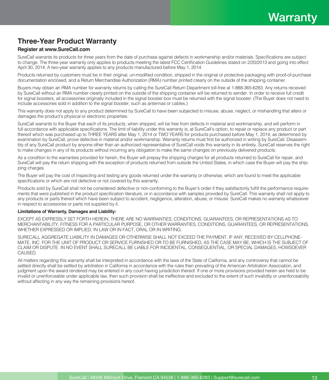 Three-Year Product WarrantyRegister at www.SureCall.comSureCall warrants its products for three years from the date of purchase against defects in workmanship and/or materials. Specications are subject to change. The three-year warranty only applies to products meeting the latest FCC Certication Guidelines stated on 2/20/2013 and going into effect April 30, 2014. A two-year warranty applies to any products manufactured before May 1, 2014.Products returned by customers must be in their original, un-modied condition, shipped in the original or protective packaging with proof-of-purchase documentation enclosed, and a Return Merchandise Authorization (RMA) number printed clearly on the outside of the shipping container.Buyers may obtain an RMA number for warranty returns by calling the SureCall Return Department toll-free at 1-888-365-6283. Any returns received by SureCall without an RMA number clearly printed on the outside of the shipping container will be returned to sender. In order to receive full credit for signal boosters, all accessories originally included in the signal booster box must be returned with the signal booster. (The Buyer does not need to include accessories sold in addition to the signal booster, such as antennas or cables.) This warranty does not apply to any product determined by SureCall to have been subjected to misuse, abuse, neglect, or mishandling that alters or damages the product’s physical or electronic properties.SureCall warrants to the Buyer that each of its products, when shipped, will be free from defects in material and workmanship, and will perform in full accordance with applicable specications. The limit of liability under this warranty is, at SureCall’s option, to repair or replace any product or part thereof which was purchased up to THREE YEARS after May 1, 2014 or TWO YEARS for products purchased before May 1, 2014, as determined by examination by SureCall, prove defective in material and/or workmanship. Warranty returns must rst be authorized in writing by SureCall. Disassem-bly of any SureCall product by anyone other than an authorized representative of SureCall voids this warranty in its entirety. SureCall reserves the right to make changes in any of its products without incurring any obligation to make the same changes on previously delivered products. As a condition to the warranties provided for herein, the Buyer will prepay the shipping charges for all products returned to SureCall for repair, and SureCall will pay the return shipping with the exception of products returned from outside the United States, in which case the Buyer will pay the ship-ping charges. The Buyer will pay the cost of inspecting and testing any goods returned under the warranty or otherwise, which are found to meet the applicable specications or which are not defective or not covered by this warranty. Products sold by SureCall shall not be considered defective or non-conforming to the Buyer’s order if they satisfactorily fulll the performance require-ments that were published in the product specication literature, or in accordance with samples provided by SureCall. This warranty shall not apply to any products or parts thereof which have been subject to accident, negligence, alteration, abuse, or misuse. SureCall makes no warranty whatsoever in respect to accessories or parts not supplied by it.Limitations of Warranty, Damages and Liability:EXCEPT AS EXPRESSLY SET FORTH HEREIN, THERE ARE NO WARRANTIES, CONDITIONS, GUARANTEES, OR REPRESENTATIONS AS TO MERCHANTABILITY, FITNESS FOR A PARTICULAR PURPOSE, OR OTHER WARRANTIES, CONDITIONS, GUARANTEES, OR REPRESENTATIONS, WHETHER EXPRESSED OR IMPLIED, IN LAW OR IN FACT, ORAL OR IN WRITING.SURECALL AGGREGATE LIABILITY IN DAMAGES OR OTHERWISE SHALL NOT EXCEED THE PAYMENT, IF ANY, RECEIVED BY CELLPHONE-MATE, INC. FOR THE UNIT OF PRODUCT OR SERVICE FURNISHED OR TO BE FURNISHED, AS THE CASE MAY BE, WHICH IS THE SUBJECT OF CLAIM OR DISPUTE. IN NO EVENT SHALL SURECALL BE LIABLE FOR INCIDENTAL, CONSEQUENTIAL, OR SPECIAL DAMAGES, HOWSOEVER CAUSED. All matters regarding this warranty shall be interpreted in accordance with the laws of the State of California, and any controversy that cannot be settled directly shall be settled by arbitration in California in accordance with the rules then prevailing of the American Arbitration Association, and judgment upon the award rendered may be entered in any court having jurisdiction thereof. If one or more provisions provided herein are held to be invalid or unenforceable under applicable law, then such provision shall be ineffective and excluded to the extent of such invalidity or unenforceability without affecting in any way the remaining provisions hereof.SureCall | 48346 Milmont Drive, Fremont CA 94538 | 1-888-365-6283 | Support@surecall.com 13Warranty