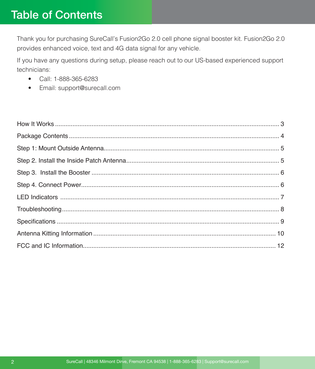 SureCall | 48346 Milmont Dirve, Fremont CA 94538 | 1-888-365-6283 | Support@surecall.comTable of Contents2Thank you for purchasing SureCall’s Fusion2Go 2.0 cell phone signal booster kit. Fusion2Go 2.0 provides enhanced voice, text and 4G data signal for any vehicle.If you have any questions during setup, please reach out to our US-based experienced support technicians:•  Call: 1-888-365-6283 •  Email: support@surecall.comHow It Works ................................................................................................................................. 3Package Contents ......................................................................................................................... 4Step 1: Mount Outside Antenna..................................................................................................... 5Step 2. Install the Inside Patch Antenna ........................................................................................ 5Step 3.  Install the Booster ............................................................................................................ 6Step 4. Connect Power.................................................................................................................. 6LED Indicators  .............................................................................................................................. 7Troubleshooting ............................................................................................................................. 8Specications ................................................................................................................................ 9Antenna Kitting Information ......................................................................................................... 10FCC and IC Information............................................................................................................... 12