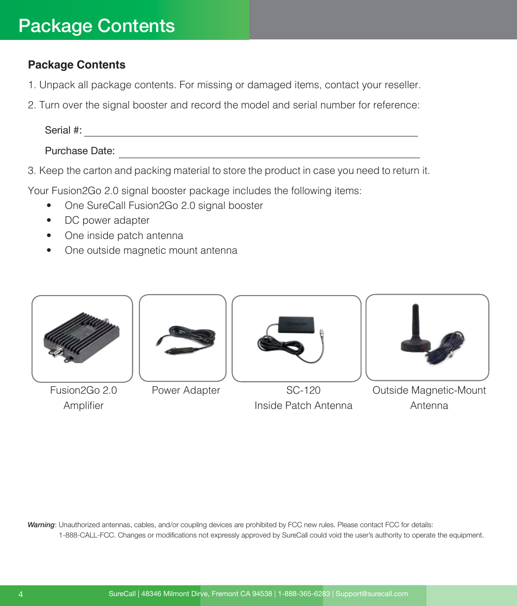 SureCall | 48346 Milmont Dirve, Fremont CA 94538 | 1-888-365-6283 | Support@surecall.com4Package ContentsPackage Contents1. Unpack all package contents. For missing or damaged items, contact your reseller.2. Turn over the signal booster and record the model and serial number for reference:      Serial #:          Purchase Date:  3. Keep the carton and packing material to store the product in case you need to return it. Your Fusion2Go 2.0 signal booster package includes the following items:•  One SureCall Fusion2Go 2.0 signal booster•  DC power adapter•  One inside patch antenna•  One outside magnetic mount antennaFusion2Go 2.0  AmplierSC-120 Inside Patch AntennaWarning:   Unauthorized antennas, cables, and/or coupling devices are prohibited by FCC new rules. Please contact FCC for details: 1-888-CALL-FCC. Changes or modications not expressly approved by SureCall could void the user’s authority to operate the equipment.Power Adapter Outside Magnetic-Mount Antenna