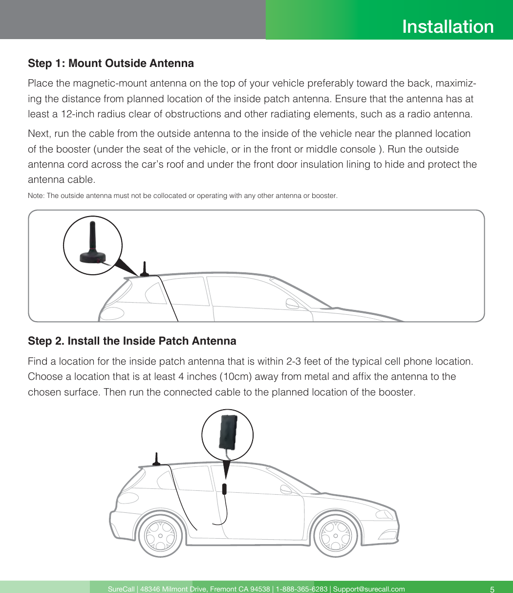 SureCall | 48346 Milmont Drive, Fremont CA 94538 | 1-888-365-6283 | Support@surecall.com 5Step 1: Mount Outside AntennaPlace the magnetic-mount antenna on the top of your vehicle preferably toward the back, maximiz-ing the distance from planned location of the inside patch antenna. Ensure that the antenna has at least a 12-inch radius clear of obstructions and other radiating elements, such as a radio antenna.Next, run the cable from the outside antenna to the inside of the vehicle near the planned location of the booster (under the seat of the vehicle, or in the front or middle console ). Run the outside antenna cord across the car’s roof and under the front door insulation lining to hide and protect the antenna cable. Note:  The outside antenna must not be collocated or operating with any other antenna or booster.Step 2. Install the Inside Patch AntennaFind a location for the inside patch antenna that is within 2-3 feet of the typical cell phone location. Choose a location that is at least 4 inches (10cm) away from metal and afx the antenna to the chosen surface. Then run the connected cable to the planned location of the booster. Installation