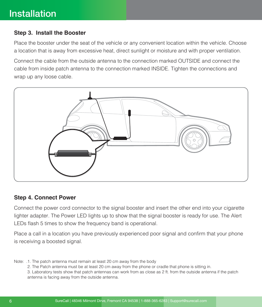 SureCall | 48346 Milmont Dirve, Fremont CA 94538 | 1-888-365-6283 | Support@surecall.com6InstallationStep 3.  Install the BoosterPlace the booster under the seat of the vehicle or any convenient location within the vehicle. Choose a location that is away from excessive heat, direct sunlight or moisture and with proper ventilation.Connect the cable from the outside antenna to the connection marked OUTSIDE and connect the cable from inside patch antenna to the connection marked INSIDE. Tighten the connections and wrap up any loose cable.Step 4. Connect PowerConnect the power cord connector to the signal booster and insert the other end into your cigarette lighter adapter. The Power LED lights up to show that the signal booster is ready for use. The Alert LEDs ash 5 times to show the frequency band is operational. Place a call in a location you have previously experienced poor signal and conrm that your phone is receiving a boosted signal.Note:  . 1. The patch antenna must remain at least 20 cm away from the body 2. The Patch antenna must be at least 20 cm away from the phone or cradle that phone is sitting in.  3. Laboratory tests show that patch antennas can work from as close as 2 ft. from the outside antenna if the patch antenna is facing away from the outside antenna. 