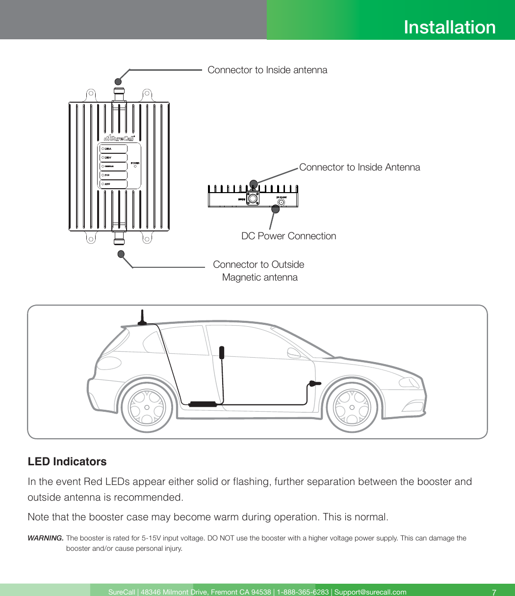SureCall | 48346 Milmont Drive, Fremont CA 94538 | 1-888-365-6283 | Support@surecall.com 7LED Indicators In the event Red LEDs appear either solid or ashing, further separation between the booster and outside antenna is recommended. Note that the booster case may become warm during operation. This is normal.WARNING.  The booster is rated for 5-15V input voltage. DO NOT use the booster with a higher voltage power supply. This can damage the booster and/or cause personal injury.InstallationDC Power ConnectionConnector to Inside Antenna Connector to Inside antennaConnector to Outside Magnetic antenna