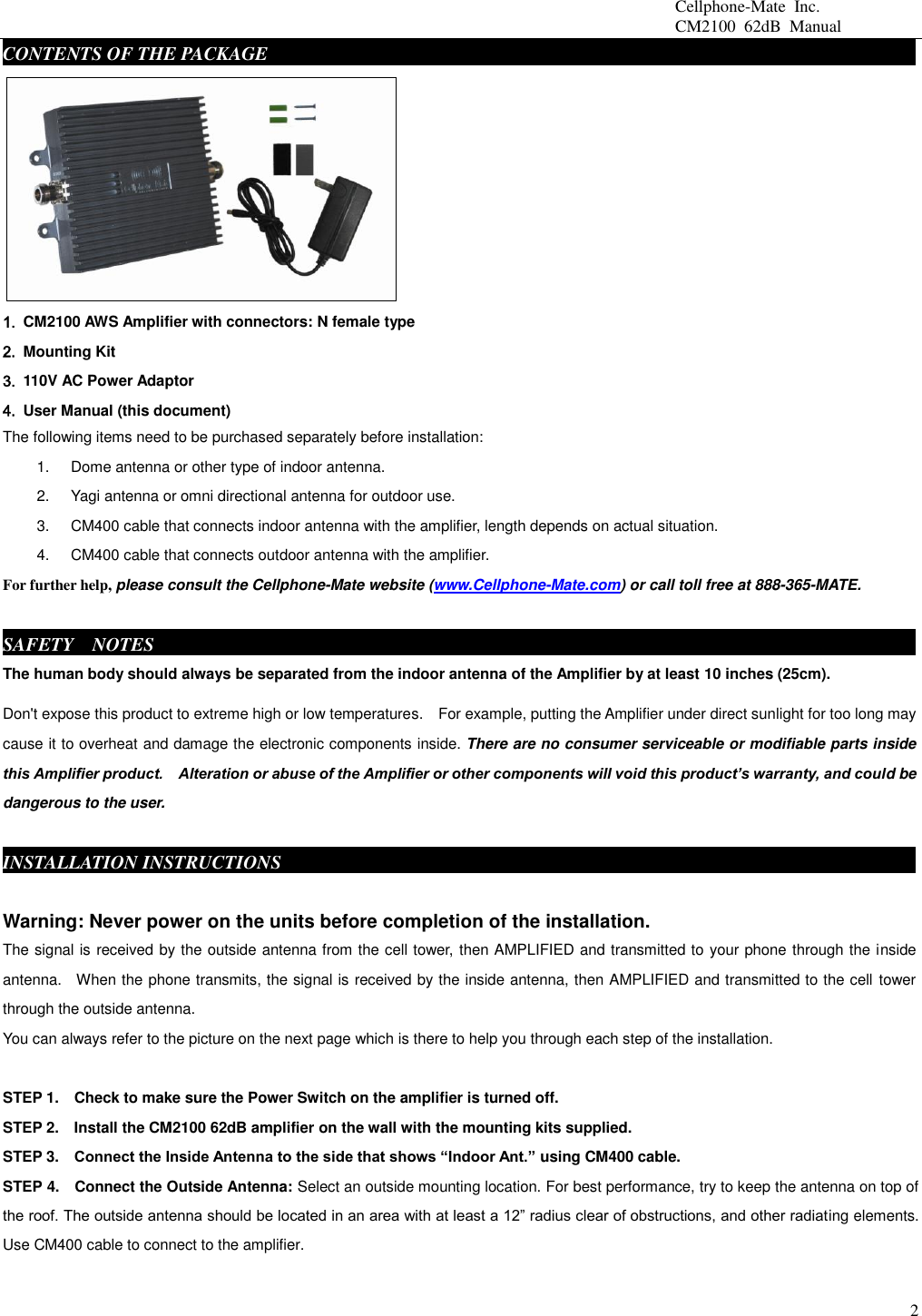                                                 Cellphone-Mate  Inc.                                                 CM2100  62dB  Manual  2 CONTENTS OF THE PACKAGE     fdgbsddg                                                                     1. CM2100 AWS Amplifier with connectors: N female type 2.  Mounting Kit 3.  110V AC Power Adaptor   4.  User Manual (this document) The following items need to be purchased separately before installation:   1.  Dome antenna or other type of indoor antenna.   2.  Yagi antenna or omni directional antenna for outdoor use.   3.  CM400 cable that connects indoor antenna with the amplifier, length depends on actual situation.     4.  CM400 cable that connects outdoor antenna with the amplifier.   For further help, please consult the Cellphone-Mate website (www.Cellphone-Mate.com) or call toll free at 888-365-MATE.  SAFETY    NOTES     fdgbsddg                                                                            The human body should always be separated from the indoor antenna of the Amplifier by at least 10 inches (25cm). Don&apos;t expose this product to extreme high or low temperatures.    For example, putting the Amplifier under direct sunlight for too long may cause it to overheat and damage the electronic components inside. There are no consumer serviceable or modifiable parts inside this Amplifier product.    Alteration or abuse of the Amplifier or other components will void this product’s warranty, and could be dangerous to the user.  INSTALLATION INSTRUCTIONSgbsddg                                                                  Warning: Never power on the units before completion of the installation. The signal is received by the outside antenna from the cell tower, then AMPLIFIED and transmitted to your phone through the inside antenna.    When the phone transmits, the signal is received by the inside antenna, then AMPLIFIED and transmitted to the cell tower through the outside antenna.   You can always refer to the picture on the next page which is there to help you through each step of the installation.    STEP 1.    Check to make sure the Power Switch on the amplifier is turned off. STEP 2.  Install the CM2100 62dB amplifier on the wall with the mounting kits supplied.   STEP 3.   Connect the Inside Antenna to the side that shows “Indoor Ant.” using CM400 cable.   STEP 4.    Connect the Outside Antenna: Select an outside mounting location. For best performance, try to keep the antenna on top of the roof. The outside antenna should be located in an area with at least a 12” radius clear of obstructions, and other radiating elements. Use CM400 cable to connect to the amplifier.    