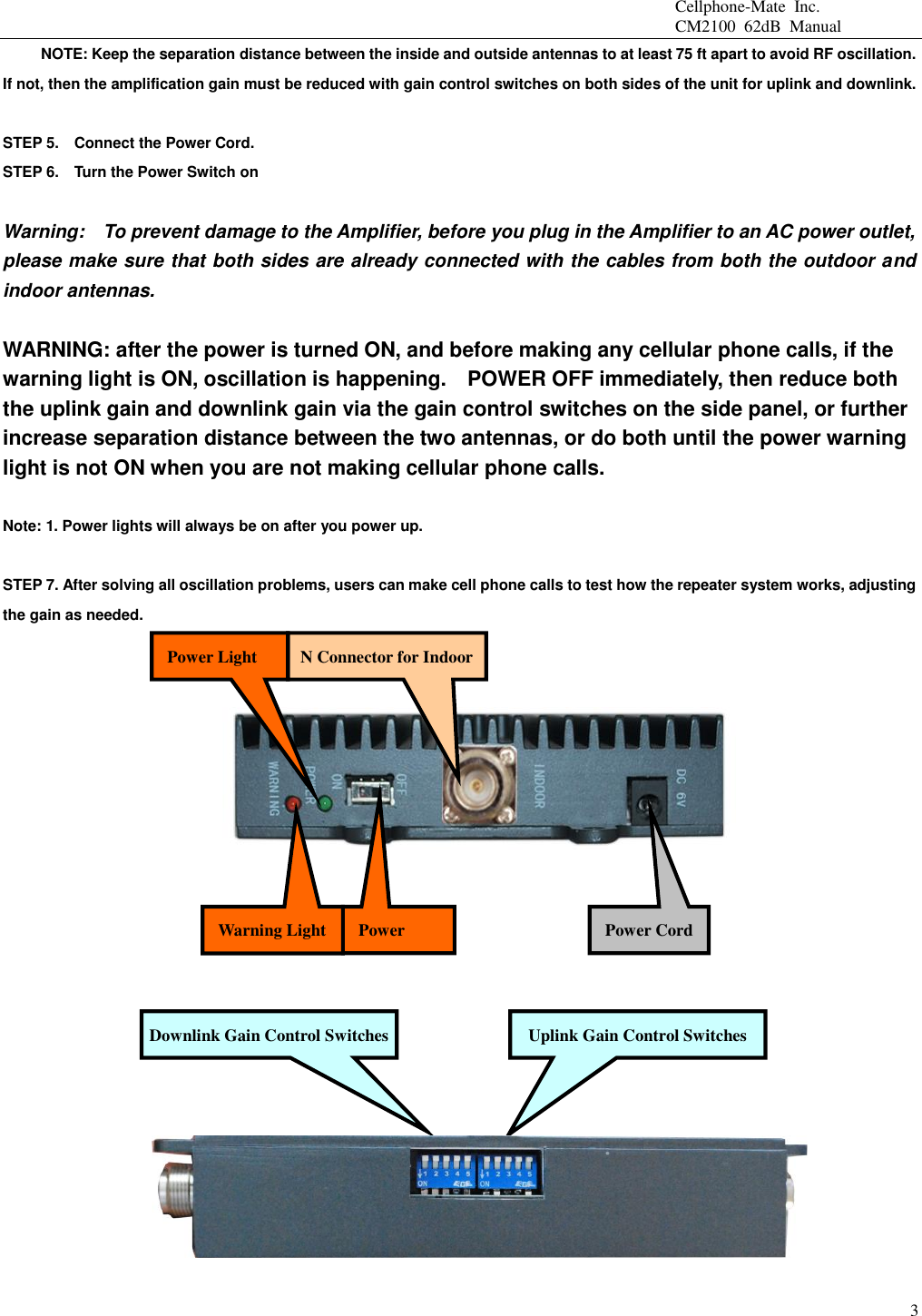                                                 Cellphone-Mate  Inc.                                                 CM2100  62dB  Manual  3           NOTE: Keep the separation distance between the inside and outside antennas to at least 75 ft apart to avoid RF oscillation. If not, then the amplification gain must be reduced with gain control switches on both sides of the unit for uplink and downlink.    STEP 5.    Connect the Power Cord.   STEP 6.    Turn the Power Switch on  Warning:    To prevent damage to the Amplifier, before you plug in the Amplifier to an AC power outlet, please make sure that both sides are already connected with the cables from both the outdoor and indoor antennas.    WARNING: after the power is turned ON, and before making any cellular phone calls, if the warning light is ON, oscillation is happening.    POWER OFF immediately, then reduce both the uplink gain and downlink gain via the gain control switches on the side panel, or further increase separation distance between the two antennas, or do both until the power warning light is not ON when you are not making cellular phone calls.    Note: 1. Power lights will always be on after you power up.      STEP 7. After solving all oscillation problems, users can make cell phone calls to test how the repeater system works, adjusting the gain as needed.                    Power Switch Power Cord Uplink Gain Control Switches N Connector for Indoor Power Light Warning Light Downlink Gain Control Switches 