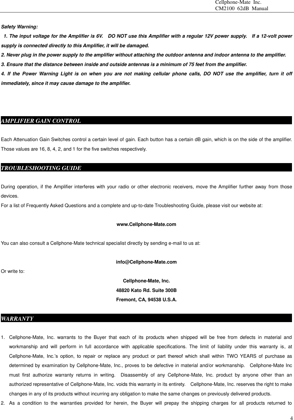                                                 Cellphone-Mate  Inc.                                                 CM2100  62dB  Manual  4  Safety Warning:   1. The input voltage for the Amplifier is 6V.    DO NOT use this Amplifier with a regular 12V power supply.    If a 12-volt power supply is connected directly to this Amplifier, it will be damaged. 2. Never plug in the power supply to the amplifier without attaching the outdoor antenna and indoor antenna to the amplifier. 3. Ensure that the distance between inside and outside antennas is a minimum of 75 feet from the amplifier. 4.  If  the  Power  Warning  Light is  on  when  you  are  not  making  cellular  phone  calls,  DO  NOT  use  the  amplifier,  turn  it  off immediately, since it may cause damage to the amplifier.    AMPLIFIER GAIN CONTROL                                    Each Attenuation Gain Switches control a certain level of gain. Each button has a certain dB gain, which is on the side of the amplifier. Those values are 16, 8, 4, 2, and 1 for the five switches respectively.  TROUBLESHOOTING GUIDE                                                                          During operation, if the Amplifier interferes with your radio or other electronic receivers, move the Amplifier further away  from  those devices.                   For a list of Frequently Asked Questions and a complete and up-to-date Troubleshooting Guide, please visit our website at:  www.Cellphone-Mate.com  You can also consult a Cellphone-Mate technical specialist directly by sending e-mail to us at:  info@Cellphone-Mate.com   Or write to: Cellphone-Mate, Inc. 48820 Kato Rd. Suite 300B Fremont, CA, 94538 U.S.A.  WARRANTY                                                                                           1.  Cellphone-Mate,  Inc.  warrants  to  the  Buyer  that  each  of  its  products  when  shipped  will  be  free  from  defects  in  material  and workmanship  and  will  perform  in  full  accordance  with  applicable  specifications.  The  limit  of  liability  under  this  warranty  is,  at Cellphone-Mate,  Inc.’s  option,  to  repair  or  replace  any  product  or  part  thereof  which  shall  within  TWO  YEARS  of  purchase  as determined by examination by Cellphone-Mate, Inc., proves to be defective in material and/or workmanship.    Cellphone-Mate Inc must  first  authorize  warranty  returns  in  writing.    Disassembly  of  any  Cellphone-Mate,  Inc.  product  by  anyone  other  than  an authorized representative of Cellphone-Mate, Inc. voids this warranty in its entirety.    Cellphone-Mate, Inc. reserves the right to make changes in any of its products without incurring any obligation to make the same changes on previously delivered products. 2.  As  a  condition  to  the  warranties  provided  for  herein,  the  Buyer  will  prepay  the  shipping  charges  for  all  products  returned  to 