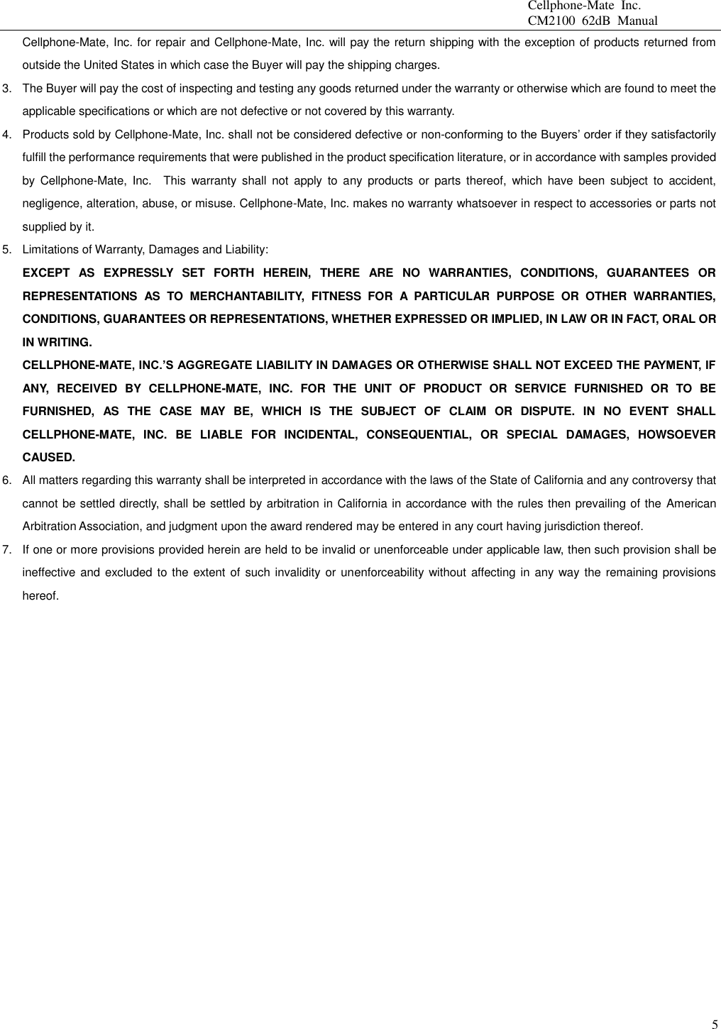                                                 Cellphone-Mate  Inc.                                                 CM2100  62dB  Manual  5 Cellphone-Mate, Inc. for repair and Cellphone-Mate, Inc. will pay the return shipping with the exception of products returned from outside the United States in which case the Buyer will pay the shipping charges. 3.  The Buyer will pay the cost of inspecting and testing any goods returned under the warranty or otherwise which are found to meet the applicable specifications or which are not defective or not covered by this warranty.   4.  Products sold by Cellphone-Mate, Inc. shall not be considered defective or non-conforming to the Buyers’ order if they satisfactorily fulfill the performance requirements that were published in the product specification literature, or in accordance with samples provided by  Cellphone-Mate,  Inc.    This  warranty  shall  not  apply  to  any  products  or  parts  thereof,  which  have  been  subject  to  accident, negligence, alteration, abuse, or misuse. Cellphone-Mate, Inc. makes no warranty whatsoever in respect to accessories or parts not supplied by it. 5.  Limitations of Warranty, Damages and Liability:   EXCEPT  AS  EXPRESSLY  SET  FORTH  HEREIN,  THERE  ARE  NO  WARRANTIES,  CONDITIONS,  GUARANTEES  OR REPRESENTATIONS  AS  TO  MERCHANTABILITY,  FITNESS  FOR  A  PARTICULAR  PURPOSE  OR  OTHER  WARRANTIES, CONDITIONS, GUARANTEES OR REPRESENTATIONS, WHETHER EXPRESSED OR IMPLIED, IN LAW OR IN FACT, ORAL OR IN WRITING. CELLPHONE-MATE, INC.’S AGGREGATE LIABILITY IN DAMAGES OR OTHERWISE SHALL NOT EXCEED THE PAYMENT, IF ANY,  RECEIVED  BY  CELLPHONE-MATE,  INC.  FOR  THE  UNIT  OF  PRODUCT  OR  SERVICE  FURNISHED  OR  TO  BE FURNISHED,  AS  THE  CASE  MAY  BE,  WHICH  IS  THE  SUBJECT  OF  CLAIM  OR  DISPUTE.  IN  NO  EVENT  SHALL CELLPHONE-MATE,  INC.  BE  LIABLE  FOR  INCIDENTAL,  CONSEQUENTIAL,  OR  SPECIAL  DAMAGES,  HOWSOEVER CAUSED. 6.  All matters regarding this warranty shall be interpreted in accordance with the laws of the State of California and any controversy that cannot be settled directly, shall be settled by arbitration in California in accordance with the rules then prevailing of the American Arbitration Association, and judgment upon the award rendered may be entered in any court having jurisdiction thereof. 7.  If one or more provisions provided herein are held to be invalid or unenforceable under applicable law, then such provision shall be ineffective and excluded to the extent  of  such invalidity or unenforceability without affecting in any way the  remaining provisions hereof.    
