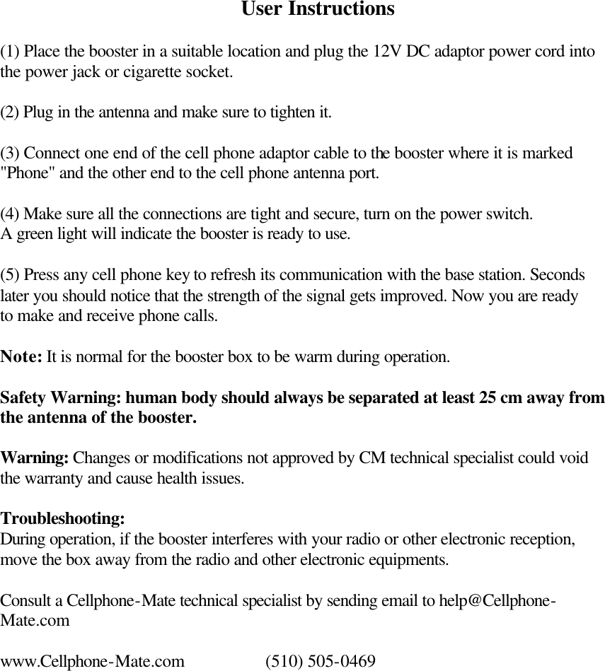 User Instructions  (1) Place the booster in a suitable location and plug the 12V DC adaptor power cord into the power jack or cigarette socket.  (2) Plug in the antenna and make sure to tighten it.  (3) Connect one end of the cell phone adaptor cable to the booster where it is marked &quot;Phone&quot; and the other end to the cell phone antenna port.  (4) Make sure all the connections are tight and secure, turn on the power switch. A green light will indicate the booster is ready to use.  (5) Press any cell phone key to refresh its communication with the base station. Seconds later you should notice that the strength of the signal gets improved. Now you are ready to make and receive phone calls.   Note: It is normal for the booster box to be warm during operation.  Safety Warning: human body should always be separated at least 25 cm away from the antenna of the booster.   Warning: Changes or modifications not approved by CM technical specialist could void the warranty and cause health issues.  Troubleshooting: During operation, if the booster interferes with your radio or other electronic reception, move the box away from the radio and other electronic equipments.   Consult a Cellphone-Mate technical specialist by sending email to help@Cellphone-Mate.com  www.Cellphone-Mate.com    (510) 505-0469 