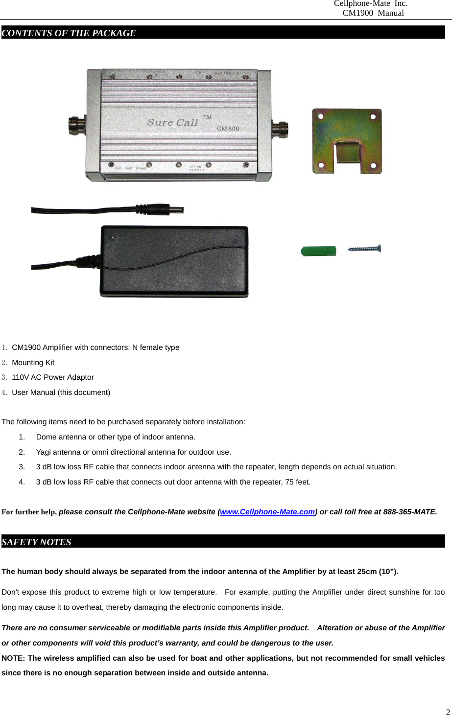                       Cellphone-Mate Inc.                         CM1900 Manual   2CONTENTS OF THE PACKAGE     fdgbsddg                                                               1. CM1900 Amplifier with connectors: N female type 2. Mounting Kit 3. 110V AC Power Adaptor   4. User Manual (this document)  The following items need to be purchased separately before installation:   1.  Dome antenna or other type of indoor antenna.   2.  Yagi antenna or omni directional antenna for outdoor use.   3.  3 dB low loss RF cable that connects indoor antenna with the repeater, length depends on actual situation.     4.  3 dB low loss RF cable that connects out door antenna with the repeater, 75 feet.    For further help, please consult the Cellphone-Mate website (www.Cellphone-Mate.com) or call toll free at 888-365-MATE.  SAFETY NOTES     fdgbsddg                                                                          The human body should always be separated from the indoor antenna of the Amplifier by at least 25cm (10”). Don&apos;t expose this product to extreme high or low temperature.  For example, putting the Amplifier under direct sunshine for too long may cause it to overheat, thereby damaging the electronic components inside. There are no consumer serviceable or modifiable parts inside this Amplifier product.    Alteration or abuse of the Amplifier or other components will void this product’s warranty, and could be dangerous to the user. NOTE: The wireless amplified can also be used for boat and other applications, but not recommended for small vehicles since there is no enough separation between inside and outside antenna.  