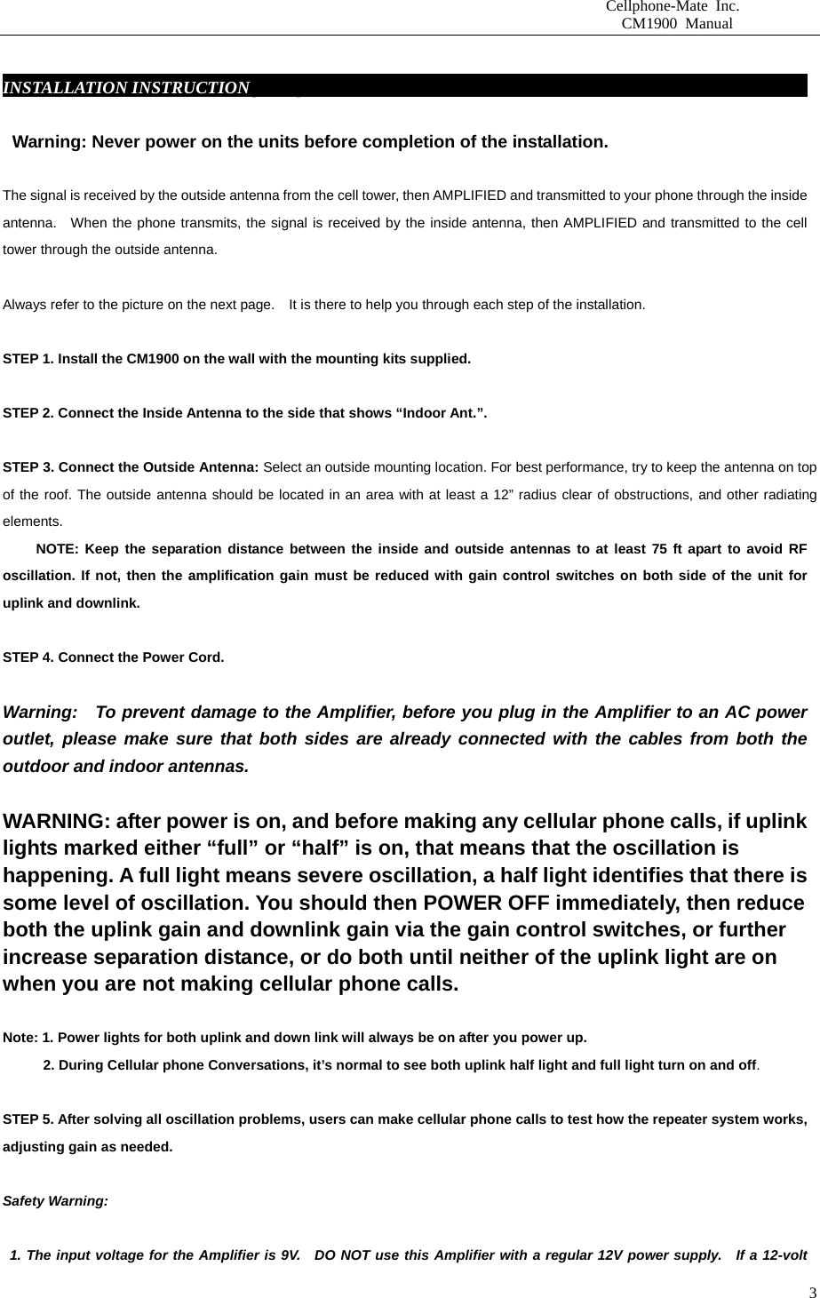                       Cellphone-Mate Inc.                         CM1900 Manual   3 INSTALLATION INSTRUCTIONgbsddg                                                               Warning: Never power on the units before completion of the installation.  The signal is received by the outside antenna from the cell tower, then AMPLIFIED and transmitted to your phone through the inside antenna.  When the phone transmits, the signal is received by the inside antenna, then AMPLIFIED and transmitted to the cell tower through the outside antenna.    Always refer to the picture on the next page.    It is there to help you through each step of the installation.    STEP 1. Install the CM1900 on the wall with the mounting kits supplied.    STEP 2. Connect the Inside Antenna to the side that shows “Indoor Ant.”.    STEP 3. Connect the Outside Antenna: Select an outside mounting location. For best performance, try to keep the antenna on top of the roof. The outside antenna should be located in an area with at least a 12” radius clear of obstructions, and other radiating elements.       NOTE: Keep the separation distance between the inside and outside antennas to at least 75 ft apart to avoid RF oscillation. If not, then the amplification gain must be reduced with gain control switches on both side of the unit for uplink and downlink.    STEP 4. Connect the Power Cord.    Warning:  To prevent damage to the Amplifier, before you plug in the Amplifier to an AC power outlet, please make sure that both sides are already connected with the cables from both the outdoor and indoor antennas.    WARNING: after power is on, and before making any cellular phone calls, if uplink lights marked either “full” or “half” is on, that means that the oscillation is happening. A full light means severe oscillation, a half light identifies that there is some level of oscillation. You should then POWER OFF immediately, then reduce both the uplink gain and downlink gain via the gain control switches, or further increase separation distance, or do both until neither of the uplink light are on when you are not making cellular phone calls.    Note: 1. Power lights for both uplink and down link will always be on after you power up.     2. During Cellular phone Conversations, it’s normal to see both uplink half light and full light turn on and off.  STEP 5. After solving all oscillation problems, users can make cellular phone calls to test how the repeater system works, adjusting gain as needed.    Safety Warning:   1. The input voltage for the Amplifier is 9V.  DO NOT use this Amplifier with a regular 12V power supply.  If a 12-volt 
