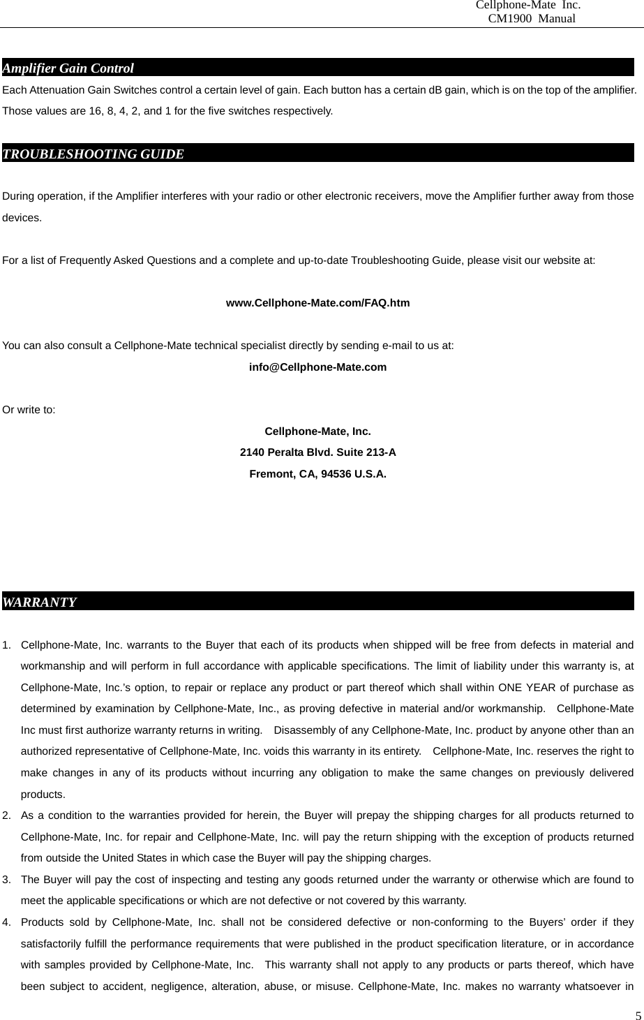                       Cellphone-Mate Inc.                         CM1900 Manual   5 Amplifier Gain Control                                                                            Each Attenuation Gain Switches control a certain level of gain. Each button has a certain dB gain, which is on the top of the amplifier. Those values are 16, 8, 4, 2, and 1 for the five switches respectively.  TROUBLESHOOTING GUIDE                                                                      During operation, if the Amplifier interferes with your radio or other electronic receivers, move the Amplifier further away from those devices.           For a list of Frequently Asked Questions and a complete and up-to-date Troubleshooting Guide, please visit our website at:  www.Cellphone-Mate.com/FAQ.htm  You can also consult a Cellphone-Mate technical specialist directly by sending e-mail to us at: info@Cellphone-Mate.com   Or write to: Cellphone-Mate, Inc. 2140 Peralta Blvd. Suite 213-A Fremont, CA, 94536 U.S.A.      WARRANTY                                                                                       1.  Cellphone-Mate, Inc. warrants to the Buyer that each of its products when shipped will be free from defects in material and workmanship and will perform in full accordance with applicable specifications. The limit of liability under this warranty is, at Cellphone-Mate, Inc.’s option, to repair or replace any product or part thereof which shall within ONE YEAR of purchase as determined by examination by Cellphone-Mate, Inc., as proving defective in material and/or workmanship.  Cellphone-Mate Inc must first authorize warranty returns in writing.    Disassembly of any Cellphone-Mate, Inc. product by anyone other than an authorized representative of Cellphone-Mate, Inc. voids this warranty in its entirety.    Cellphone-Mate, Inc. reserves the right to make changes in any of its products without incurring any obligation to make the same changes on previously delivered products. 2.  As a condition to the warranties provided for herein, the Buyer will prepay the shipping charges for all products returned to Cellphone-Mate, Inc. for repair and Cellphone-Mate, Inc. will pay the return shipping with the exception of products returned from outside the United States in which case the Buyer will pay the shipping charges. 3.  The Buyer will pay the cost of inspecting and testing any goods returned under the warranty or otherwise which are found to meet the applicable specifications or which are not defective or not covered by this warranty.   4.  Products sold by Cellphone-Mate, Inc. shall not be considered defective or non-conforming to the Buyers’ order if they satisfactorily fulfill the performance requirements that were published in the product specification literature, or in accordance with samples provided by Cellphone-Mate, Inc.  This warranty shall not apply to any products or parts thereof, which have been subject to accident, negligence, alteration, abuse, or misuse. Cellphone-Mate, Inc. makes no warranty whatsoever in 