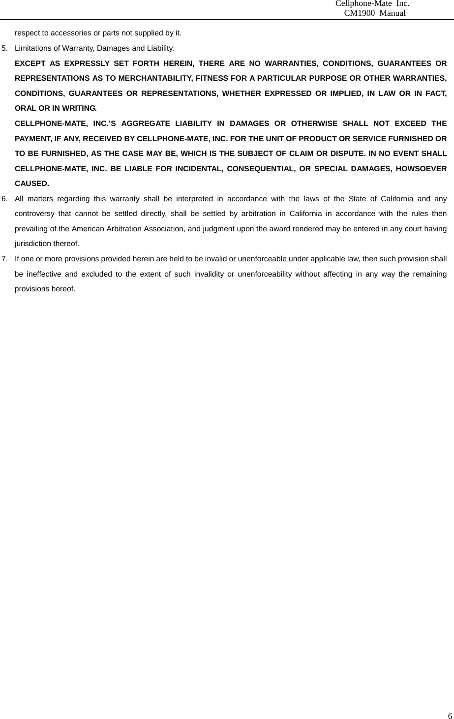                      Cellphone-Mate Inc.                         CM1900 Manual   6respect to accessories or parts not supplied by it. 5.  Limitations of Warranty, Damages and Liability:   EXCEPT AS EXPRESSLY SET FORTH HEREIN, THERE ARE NO WARRANTIES, CONDITIONS, GUARANTEES OR REPRESENTATIONS AS TO MERCHANTABILITY, FITNESS FOR A PARTICULAR PURPOSE OR OTHER WARRANTIES, CONDITIONS, GUARANTEES OR REPRESENTATIONS, WHETHER EXPRESSED OR IMPLIED, IN LAW OR IN FACT, ORAL OR IN WRITING. CELLPHONE-MATE, INC.’S AGGREGATE LIABILITY IN DAMAGES OR OTHERWISE SHALL NOT EXCEED THE PAYMENT, IF ANY, RECEIVED BY CELLPHONE-MATE, INC. FOR THE UNIT OF PRODUCT OR SERVICE FURNISHED OR TO BE FURNISHED, AS THE CASE MAY BE, WHICH IS THE SUBJECT OF CLAIM OR DISPUTE. IN NO EVENT SHALL CELLPHONE-MATE, INC. BE LIABLE FOR INCIDENTAL, CONSEQUENTIAL, OR SPECIAL DAMAGES, HOWSOEVER CAUSED. 6.  All matters regarding this warranty shall be interpreted in accordance with the laws of the State of California and any controversy that cannot be settled directly, shall be settled by arbitration in California in accordance with the rules then prevailing of the American Arbitration Association, and judgment upon the award rendered may be entered in any court having jurisdiction thereof. 7.  If one or more provisions provided herein are held to be invalid or unenforceable under applicable law, then such provision shall be ineffective and excluded to the extent of such invalidity or unenforceability without affecting in any way the remaining provisions hereof.    