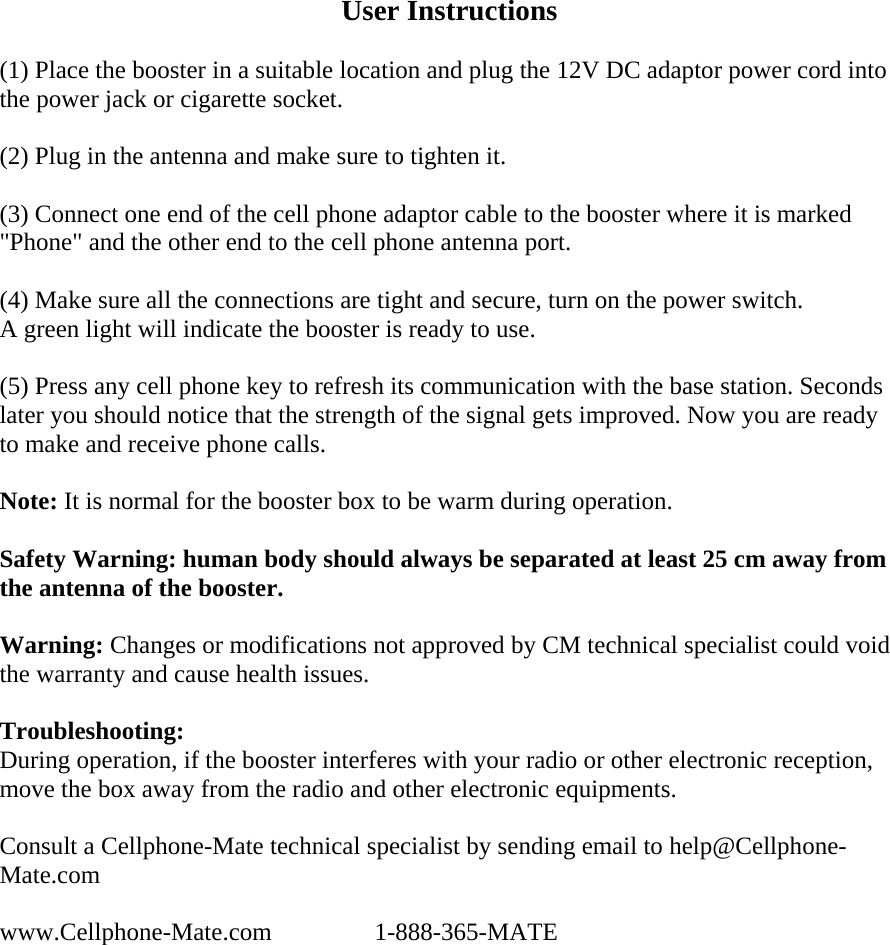 User Instructions  (1) Place the booster in a suitable location and plug the 12V DC adaptor power cord into the power jack or cigarette socket.  (2) Plug in the antenna and make sure to tighten it.  (3) Connect one end of the cell phone adaptor cable to the booster where it is marked &quot;Phone&quot; and the other end to the cell phone antenna port.  (4) Make sure all the connections are tight and secure, turn on the power switch. A green light will indicate the booster is ready to use.  (5) Press any cell phone key to refresh its communication with the base station. Seconds later you should notice that the strength of the signal gets improved. Now you are ready to make and receive phone calls.   Note: It is normal for the booster box to be warm during operation.  Safety Warning: human body should always be separated at least 25 cm away from the antenna of the booster.   Warning: Changes or modifications not approved by CM technical specialist could void the warranty and cause health issues.  Troubleshooting: During operation, if the booster interferes with your radio or other electronic reception, move the box away from the radio and other electronic equipments.   Consult a Cellphone-Mate technical specialist by sending email to help@Cellphone-Mate.com  www.Cellphone-Mate.com   1-888-365-MATE 