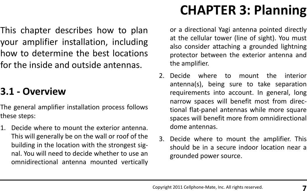 Copyright 2011 Cellphone-Mate, Inc. All rights reserved. 7This chapter describes how to planyour amplifier installation, includinghow to determine the best locationsfor the inside and outside antennas.3.1 - OverviewThe general amplifier installation process followsthese steps:1. Decide where to mount the exterior antenna.This will generally be on the wall or roof of thebuilding in the location with the strongest sig-nal. You will need to decide whether to use anomnidirectional antenna mounted verticallyor a directional Yagi antenna pointed directlyat the cellular tower (line of sight). You mustalso consider attaching a grounded lightningprotector between the exterior antenna andthe amplifier.2. Decide where to mount the interiorantenna(s), being sure to take separationrequirements into account. In general, longnarrow spaces will benefit most from direc-tional flat-panel antennas while more squarespaces will benefit more from omnidirectionaldome antennas.3. Decide where to mount the amplifier. Thisshould be in a secure indoor location near agrounded power source.CHAPTER 3: Planning