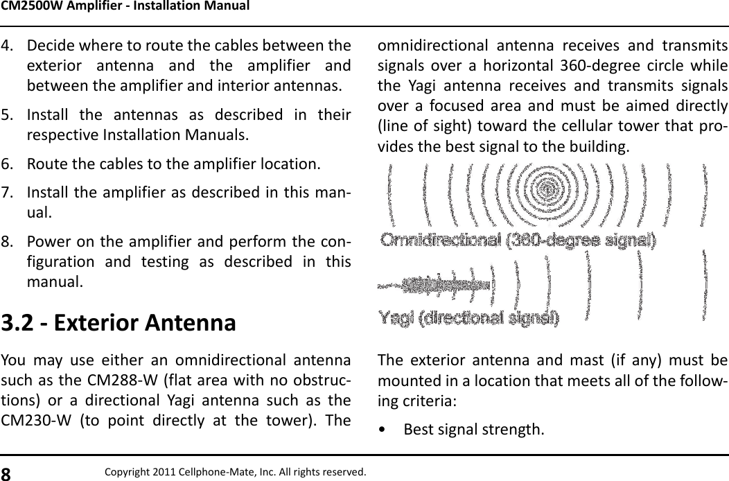 CM2500W Amplifier - Installation Manual8Copyright 2011 Cellphone-Mate, Inc. All rights reserved.4. Decide where to route the cables between theexterior antenna and the amplifier andbetween the amplifier and interior antennas.5. Install the antennas as described in theirrespective Installation Manuals.6. Route the cables to the amplifier location.7. Install the amplifier as described in this man-ual.8. Power on the amplifier and perform the con-figuration and testing as described in thismanual.3.2 - Exterior AntennaYou may use either an omnidirectional antennasuch as the CM288-W (flat area with no obstruc-tions) or a directional Yagi antenna such as theCM230-W (to point directly at the tower). Theomnidirectional antenna receives and transmitssignals over a horizontal 360-degree circle whilethe Yagi antenna receives and transmits signalsover a focused area and must be aimed directly(line of sight) toward the cellular tower that pro-vides the best signal to the building.The exterior antenna and mast (if any) must bemounted in a location that meets all of the follow-ing criteria:• Best signal strength.