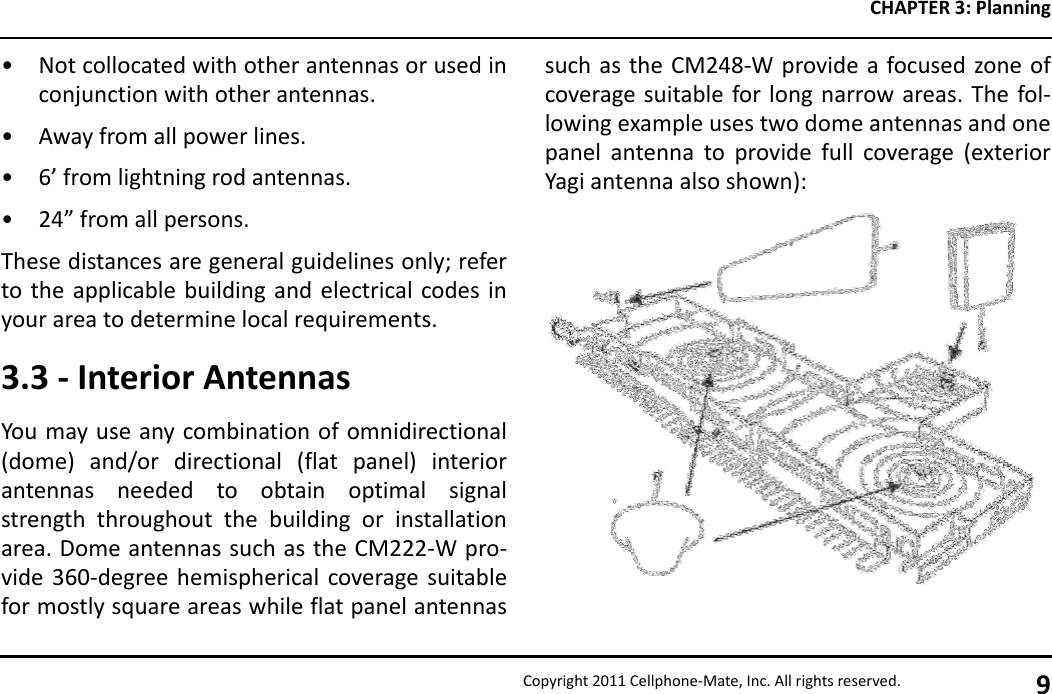 CHAPTER 3: PlanningCopyright 2011 Cellphone-Mate, Inc. All rights reserved. 9• Not collocated with other antennas or used inconjunction with other antennas.• Away from all power lines.• 6’ from lightning rod antennas.• 24” from all persons.These distances are general guidelines only; referto the applicable building and electrical codes inyour area to determine local requirements.3.3 - Interior AntennasYou may use any combination of omnidirectional(dome) and/or directional (flat panel) interiorantennas needed to obtain optimal signalstrength throughout the building or installationarea. Dome antennas such as the CM222-W pro-vide 360-degree hemispherical coverage suitablefor mostly square areas while flat panel antennassuch as the CM248-W provide a focused zone ofcoverage suitable for long narrow areas. The fol-lowing example uses two dome antennas and onepanel antenna to provide full coverage (exteriorYagi antenna also shown):