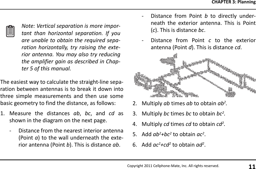 CHAPTER 3: PlanningCopyright 2011 Cellphone-Mate, Inc. All rights reserved. 11The easiest way to calculate the straight-line sepa-ration between antennas is to break it down intothree simple measurements and then use somebasic geometry to find the distance, as follows:1. Measure the distances ab,  bc, and cd asshown in the diagram on the next page.- Distance from the nearest interior antenna(Point a) to the wall underneath the exte-rior antenna (Point b). This is distance ab.Note: Vertical separation is more impor-tant than horizontal separation. If youare unable to obtain the required sepa-ration horizontally, try raising the exte-rior antenna. You may also try reducingthe amplifier gain as described in Chap-ter 5 of this manual.- Distance from Point b to directly under-neath the exterior antenna. This is Point(c). This is distance bc.- Distance from Point c to the exteriorantenna (Point d). This is distance cd.2. Multiply ab times ab to obtain ab2.3. Multiply bc times bc to obtain bc2.4. Multiply cd times cd to obtain cd2.5. Add ab2+bc2 to obtain ac2.6. Add ac2+cd2 to obtain ad2.