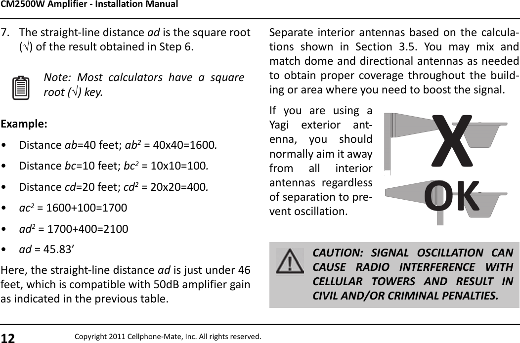 CM2500W Amplifier - Installation Manual12 Copyright 2011 Cellphone-Mate, Inc. All rights reserved.7. The straight-line distance ad is the square root() of the result obtained in Step 6.Example:• Distance ab=40 feet; ab2 = 40x40=1600.• Distance bc=10 feet; bc2 = 10x10=100.• Distance cd=20 feet; cd2 = 20x20=400.•ac2 = 1600+100=1700•ad2 = 1700+400=2100•ad = 45.83’Here, the straight-line distance ad is just under 46feet, which is compatible with 50dB amplifier gainas indicated in the previous table.Note: Most calculators have a squareroot () key.Separate interior antennas based on the calcula-tions shown in Section 3.5. You may mix andmatch dome and directional antennas as neededto obtain proper coverage throughout the build-ing or area where you need to boost the signal.If you are using aYagi exterior ant-enna, you shouldnormally aim it awayfrom all interiorantennas regardlessof separation to pre-vent oscillation.CAUTION: SIGNAL OSCILLATION CANCAUSE RADIO INTERFERENCE WITHCELLULAR TOWERS AND RESULT INCIVIL AND/OR CRIMINAL PENALTIES.