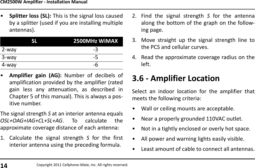 CM2500W Amplifier - Installation Manual14 Copyright 2011 Cellphone-Mate, Inc. All rights reserved.•Splitter loss (SL): This is the signal loss causedby a splitter (used if you are installing multipleantennas).•Amplifier gain (AG): Number of decibels ofamplification provided by the amplifier (ratedgain less any attenuation, as described inChapter 5 of this manual). This is always a pos-itive number.The signal strength S at an interior antenna equalsOSL+OAG+IAG+CL+SL+AG. To calculate theapproximate coverage distance of each antenna:1. Calculate the signal strength S for the firstinterior antenna using the preceding formula.SL 2500MHz WiMAX2-way -33-way -54-way -62. Find the signal strength S for the antennaalong the bottom of the graph on the follow-ing page.3. Move straight up the signal strength line tothe PCS and cellular curves.4. Read the approximate coverage radius on theleft.3.6 - Amplifier LocationSelect an indoor location for the amplifier thatmeets the following criteria:• Wall or ceiling mounts are acceptable.• Near a properly grounded 110VAC outlet.• Not in a tightly enclosed or overly hot space.• All power and warning lights easily visible.• Least amount of cable to connect all antennas.