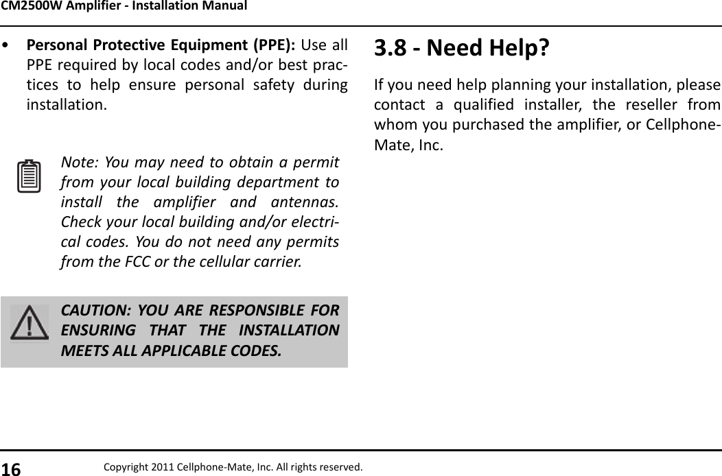CM2500W Amplifier - Installation Manual16 Copyright 2011 Cellphone-Mate, Inc. All rights reserved.•Personal Protective Equipment (PPE): Use allPPE required by local codes and/or best prac-tices to help ensure personal safety duringinstallation.Note: You may need to obtain a permitfrom your local building department toinstall the amplifier and antennas.Check your local building and/or electri-cal codes. You do not need any permitsfrom the FCC or the cellular carrier.CAUTION: YOU ARE RESPONSIBLE FORENSURING THAT THE INSTALLATIONMEETS ALL APPLICABLE CODES.3.8 - Need Help?If you need help planning your installation, pleasecontact a qualified installer, the reseller fromwhom you purchased the amplifier, or Cellphone-Mate, Inc.