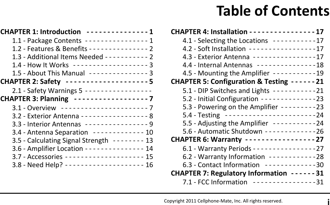 Copyright 2011 Cellphone-Mate, Inc. All rights reserved. iCHAPTER 1: Introduction   - - - - - - - - - - - - - - - 11.1 - Package Contents  - - - - - - - - - - - - - - - - 11.2 - Features &amp; Benefits - - - - - - - - - - - - - - - 21.3 - Additional Items Needed - - - - - - - - - - - 21.4 - How It Works   - - - - - - - - - - - - - - - - - - - 31.5 - About This Manual   - - - - - - - - - - - - - - - 3CHAPTER 2: Safety   - - - - - - - - - - - - - - - - - - - - 52.1 - Safety Warnings 5  - - - - - - - - - - - - - - - - - CHAPTER 3: Planning   - - - - - - - - - - - - - - - - - - 73.1 - Overview   - - - - - - - - - - - - - - - - - - - - - - 73.2 - Exterior Antenna - - - - - - - - - - - - - - - - - 83.3 - Interior Antennas  - - - - - - - - - - - - - - - - 93.4 - Antenna Separation   - - - - - - - - - - - - - 103.5 - Calculating Signal Strength   - - - - - - - - 133.6 - Amplifier Location - - - - - - - - - - - - - - - 143.7 - Accessories  - - - - - - - - - - - - - - - - - - - - 153.8 - Need Help? - - - - - - - - - - - - - - - - - - - - 16CHAPTER 4: Installation - - - - - - - - - - - - - - - - 174.1 - Selecting the Locations   - - - - - - - - - - -174.2 - Soft Installation  - - - - - - - - - - - - - - - - -174.3 - Exterior Antenna  - - - - - - - - - - - - - - - -174.4 - Internal Antennas   - - - - - - - - - - - - - - - 184.5 - Mounting the Amplifier  - - - - - - - - - - - 19CHAPTER 5: Configuration &amp; Testing  - - - - - - 215.1 - DIP Switches and Lights  - - - - - - - - - - -215.2 - Initial Configuration  - - - - - - - - - - - - - -235.3 - Powering on the Amplifier  - - - - - - - - - 235.4 - Testing   - - - - - - - - - - - - - - - - - - - - - - - 245.5 - Adjusting the Amplifier   - - - - - - - - - - - 245.6 - Automatic Shutdown  - - - - - - - - - - - - - 26CHAPTER 6: Warranty  - - - - - - - - - - - - - - - - - 276.1 - Warranty Periods - - - - - - - - - - - - - - - -276.2 - Warranty Information  - - - - - - - - - - - -286.3 - Contact Information   - - - - - - - - - - - - -30CHAPTER 7: Regulatory Information  - - - - - - 317.1 - FCC Information   - - - - - - - - - - - - - - - -31Table of Contents