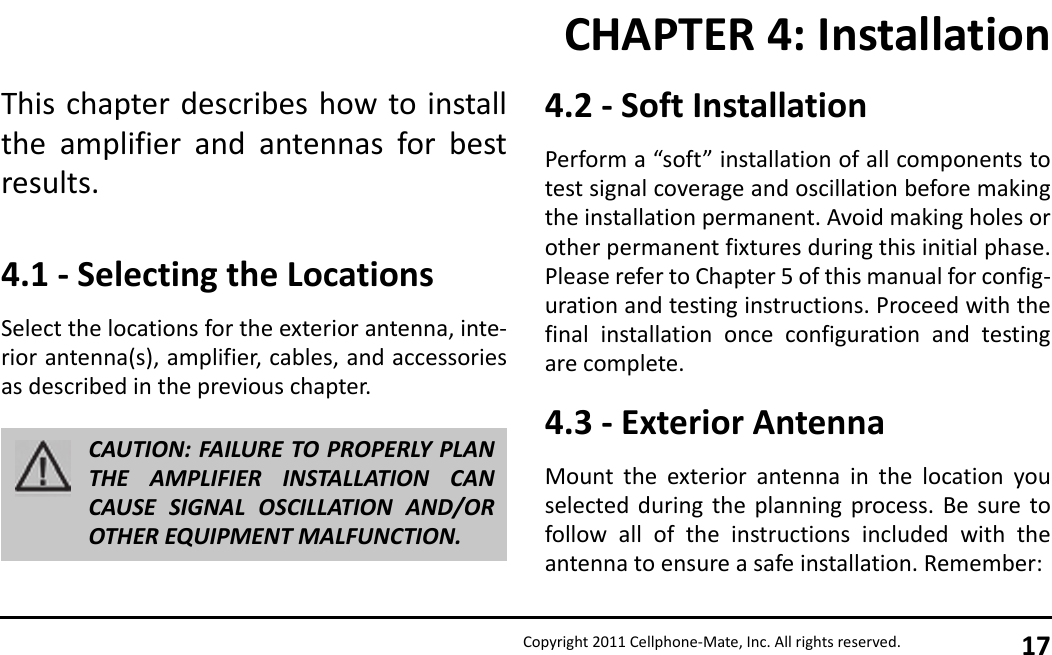 Copyright 2011 Cellphone-Mate, Inc. All rights reserved. 17This chapter describes how to installthe amplifier and antennas for bestresults.4.1 - Selecting the LocationsSelect the locations for the exterior antenna, inte-rior antenna(s), amplifier, cables, and accessoriesas described in the previous chapter.CAUTION: FAILURE TO PROPERLY PLANTHE AMPLIFIER INSTALLATION CANCAUSE SIGNAL OSCILLATION AND/OROTHER EQUIPMENT MALFUNCTION.4.2 - Soft InstallationPerform a “soft” installation of all components totest signal coverage and oscillation before makingthe installation permanent. Avoid making holes orother permanent fixtures during this initial phase.Please refer to Chapter 5 of this manual for config-uration and testing instructions. Proceed with thefinal installation once configuration and testingare complete.4.3 - Exterior AntennaMount the exterior antenna in the location youselected during the planning process. Be sure tofollow all of the instructions included with theantenna to ensure a safe installation. Remember:CHAPTER 4: Installation