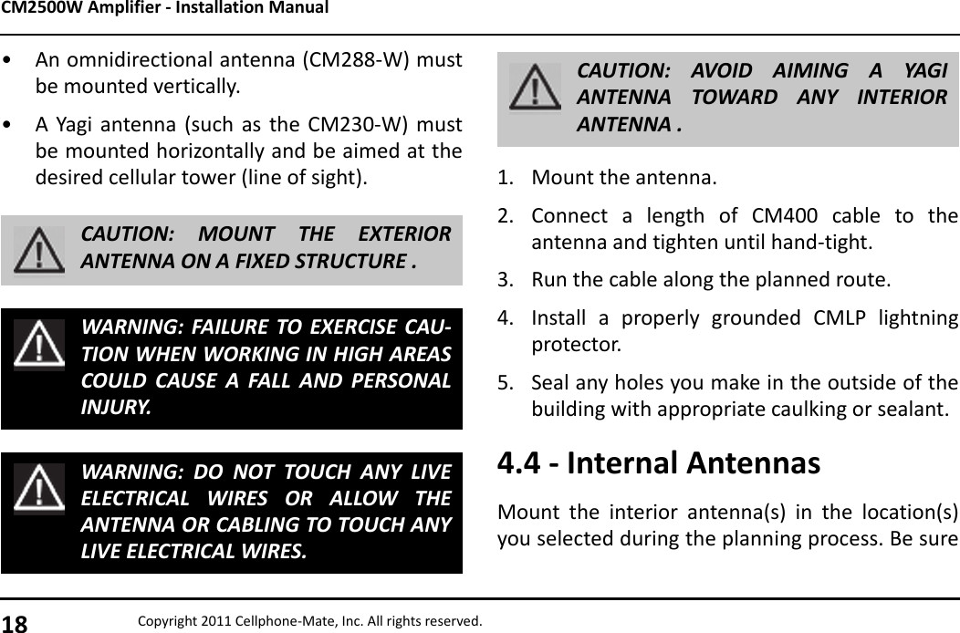 CM2500W Amplifier - Installation Manual18 Copyright 2011 Cellphone-Mate, Inc. All rights reserved.• An omnidirectional antenna (CM288-W) mustbe mounted vertically.• A Yagi antenna (such as the CM230-W) mustbe mounted horizontally and be aimed at thedesired cellular tower (line of sight).CAUTION: MOUNT THE EXTERIORANTENNA ON A FIXED STRUCTURE .WARNING: FAILURE TO EXERCISE CAU-TION WHEN WORKING IN HIGH AREASCOULD CAUSE A FALL AND PERSONALINJURY.WARNING: DO NOT TOUCH ANY LIVEELECTRICAL WIRES OR ALLOW THEANTENNA OR CABLING TO TOUCH ANYLIVE ELECTRICAL WIRES.1. Mount the antenna.2. Connect a length of CM400 cable to theantenna and tighten until hand-tight.3. Run the cable along the planned route.4. Install a properly grounded CMLP lightningprotector.5. Seal any holes you make in the outside of thebuilding with appropriate caulking or sealant.4.4 - Internal AntennasMount the interior antenna(s) in the location(s)you selected during the planning process. Be sureCAUTION: AVOID AIMING A YAGIANTENNA TOWARD ANY INTERIORANTENNA .