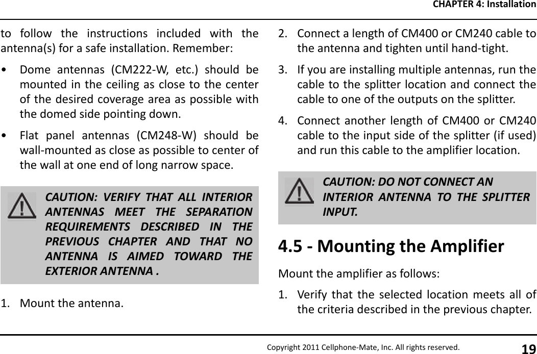 CHAPTER 4: InstallationCopyright 2011 Cellphone-Mate, Inc. All rights reserved. 19to follow the instructions included with theantenna(s) for a safe installation. Remember:• Dome antennas (CM222-W, etc.) should bemounted in the ceiling as close to the centerof the desired coverage area as possible withthe domed side pointing down.• Flat panel antennas (CM248-W) should bewall-mounted as close as possible to center ofthe wall at one end of long narrow space.1. Mount the antenna.CAUTION: VERIFY THAT ALL INTERIORANTENNAS MEET THE SEPARATIONREQUIREMENTS DESCRIBED IN THEPREVIOUS CHAPTER AND THAT NOANTENNA IS AIMED TOWARD THEEXTERIOR ANTENNA .2. Connect a length of CM400 or CM240 cable tothe antenna and tighten until hand-tight.3. If you are installing multiple antennas, run thecable to the splitter location and connect thecable to one of the outputs on the splitter.4. Connect another length of CM400 or CM240cable to the input side of the splitter (if used)and run this cable to the amplifier location.4.5 - Mounting the AmplifierMount the amplifier as follows:1. Verify that the selected location meets all ofthe criteria described in the previous chapter.CAUTION: DO NOT CONNECT ANINTERIOR ANTENNA TO THE SPLITTERINPUT.