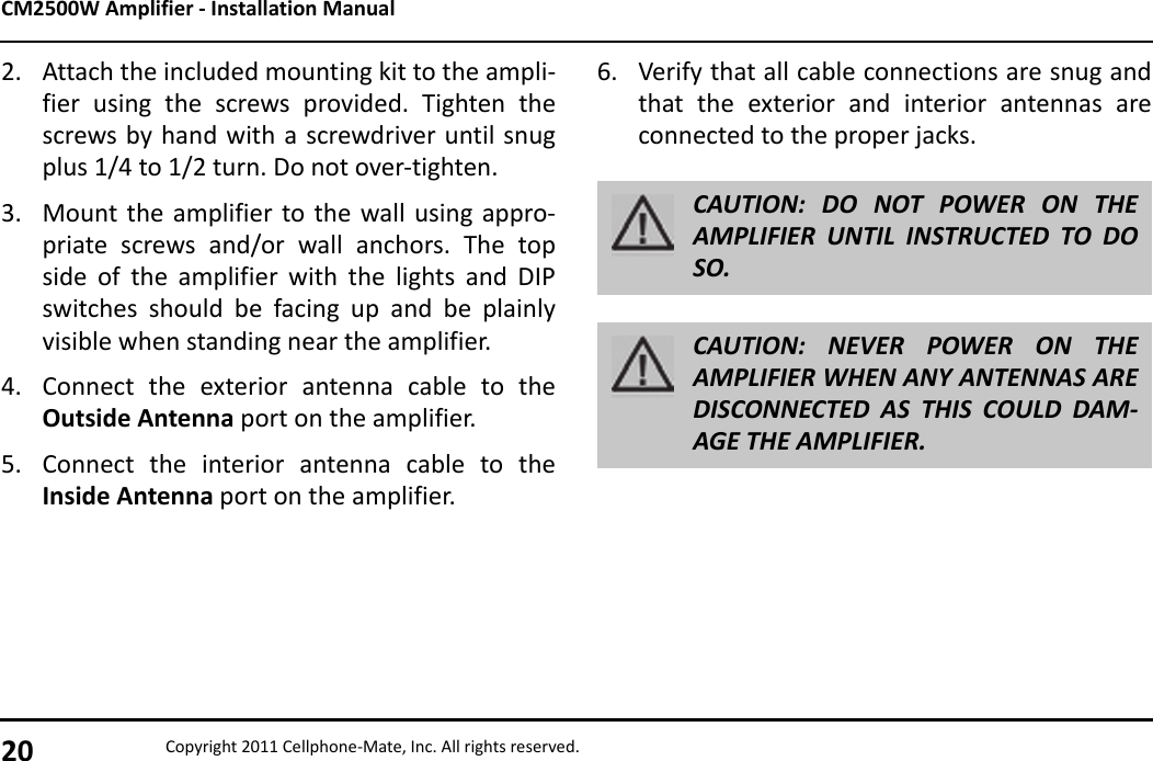 CM2500W Amplifier - Installation Manual20 Copyright 2011 Cellphone-Mate, Inc. All rights reserved.2. Attach the included mounting kit to the ampli-fier using the screws provided. Tighten thescrews by hand with a screwdriver until snugplus 1/4 to 1/2 turn. Do not over-tighten.3. Mount the amplifier to the wall using appro-priate screws and/or wall anchors. The topside of the amplifier with the lights and DIPswitches should be facing up and be plainlyvisible when standing near the amplifier.4. Connect the exterior antenna cable to theOutside Antenna port on the amplifier.5. Connect the interior antenna cable to theInside Antenna port on the amplifier.6. Verify that all cable connections are snug andthat the exterior and interior antennas areconnected to the proper jacks. CAUTION: DO NOT POWER ON THEAMPLIFIER UNTIL INSTRUCTED TO DOSO.CAUTION: NEVER POWER ON THEAMPLIFIER WHEN ANY ANTENNAS AREDISCONNECTED AS THIS COULD DAM-AGE THE AMPLIFIER.