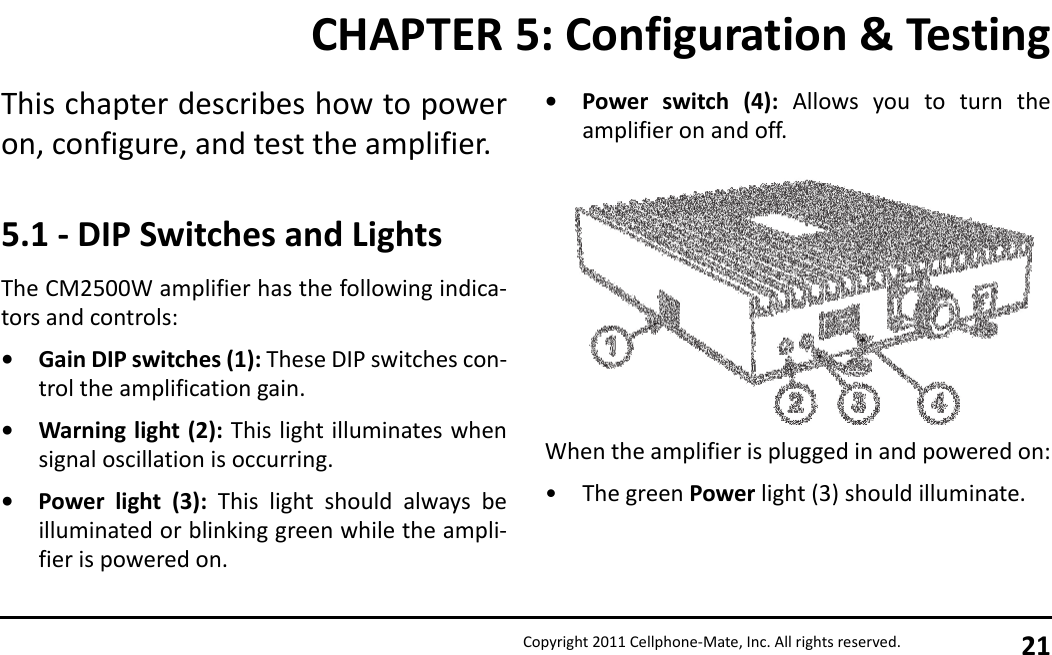 Copyright 2011 Cellphone-Mate, Inc. All rights reserved. 21This chapter describes how to poweron, configure, and test the amplifier.5.1 - DIP Switches and LightsThe CM2500W amplifier has the following indica-tors and controls:• Gain DIP switches (1): These DIP switches con-trol the amplification gain.• Warning light (2): This light illuminates whensignal oscillation is occurring.• Power light (3): This light should always beilluminated or blinking green while the ampli-fier is powered on.• Power switch (4): Allows you to turn theamplifier on and off.When the amplifier is plugged in and powered on:• The green Power light (3) should illuminate.CHAPTER 5: Configuration &amp; Testing