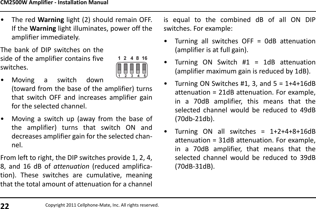 CM2500W Amplifier - Installation Manual22 Copyright 2011 Cellphone-Mate, Inc. All rights reserved.• The red Warning light (2) should remain OFF.If the Warning light illuminates, power off theamplifier immediately.The bank of DIP switches on theside of the amplifier contains fiveswitches. • Moving a switch down(toward from the base of the amplifier) turnsthat switch OFF and increases amplifier gainfor the selected channel.• Moving a switch up (away from the base ofthe amplifier) turns that switch ON anddecreases amplifier gain for the selected chan-nel.From left to right, the DIP switches provide 1, 2, 4,8, and 16 dB of attenuation (reduced amplifica-tion). These switches are cumulative, meaningthat the total amount of attenuation for a channelis equal to the combined dB of all ON DIPswitches. For example:• Turning all switches OFF = 0dB attenuation(amplifier is at full gain).• Turning ON Switch #1 = 1dB attenuation(amplifier maximum gain is reduced by 1dB).• Turning ON Switches #1, 3, and 5 = 1+4+16dBattenuation = 21dB attenuation. For example,in a 70dB amplifier, this means that theselected channel would be reduced to 49dB(70db-21db).• Turning ON all switches = 1+2+4+8+16dBattenuation = 31dB attenuation. For example,in a 70dB amplifier, that means that theselected channel would be reduced to 39dB(70dB-31dB).