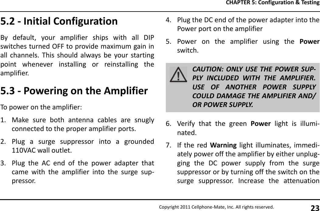 CHAPTER 5: Configuration &amp; TestingCopyright 2011 Cellphone-Mate, Inc. All rights reserved. 235.2 - Initial ConfigurationBy default, your amplifier ships with all DIPswitches turned OFF to provide maximum gain inall channels. This should always be your startingpoint whenever installing or reinstalling theamplifier.5.3 - Powering on the AmplifierTo power on the amplifier:1. Make sure both antenna cables are snuglyconnected to the proper amplifier ports.2. Plug a surge suppressor into a grounded110VAC wall outlet.3. Plug the AC end of the power adapter thatcame with the amplifier into the surge sup-pressor.4. Plug the DC end of the power adapter into thePower port on the amplifier5. Power on the amplifier using the Powerswitch.6. Verify that the green Power light is illumi-nated.7. If the red Warning light illuminates, immedi-ately power off the amplifier by either unplug-ging the DC power supply from the surgesuppressor or by turning off the switch on thesurge suppressor. Increase the attenuationCAUTION: ONLY USE THE POWER SUP-PLY INCLUDED WITH THE AMPLIFIER.USE OF ANOTHER POWER SUPPLYCOULD DAMAGE THE AMPLIFIER AND/OR POWER SUPPLY.