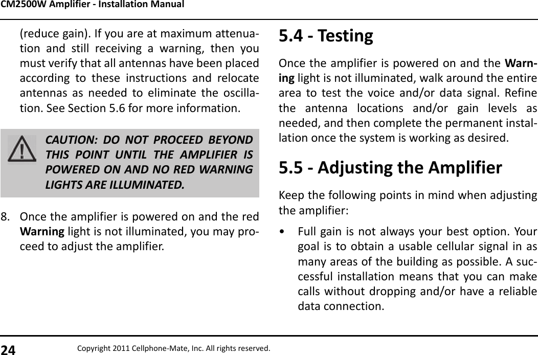 CM2500W Amplifier - Installation Manual24 Copyright 2011 Cellphone-Mate, Inc. All rights reserved.(reduce gain). If you are at maximum attenua-tion and still receiving a warning, then youmust verify that all antennas have been placedaccording to these instructions and relocateantennas as needed to eliminate the oscilla-tion. See Section 5.6 for more information.8. Once the amplifier is powered on and the redWarning light is not illuminated, you may pro-ceed to adjust the amplifier.CAUTION: DO NOT PROCEED BEYONDTHIS POINT UNTIL THE AMPLIFIER ISPOWERED ON AND NO RED WARNINGLIGHTS ARE ILLUMINATED.5.4 - TestingOnce the amplifier is powered on and the Warn-ing light is not illuminated, walk around the entirearea to test the voice and/or data signal. Refinethe antenna locations and/or gain levels asneeded, and then complete the permanent instal-lation once the system is working as desired.5.5 - Adjusting the AmplifierKeep the following points in mind when adjustingthe amplifier:• Full gain is not always your best option. Yourgoal is to obtain a usable cellular signal in asmany areas of the building as possible. A suc-cessful installation means that you can makecalls without dropping and/or have a reliabledata connection.