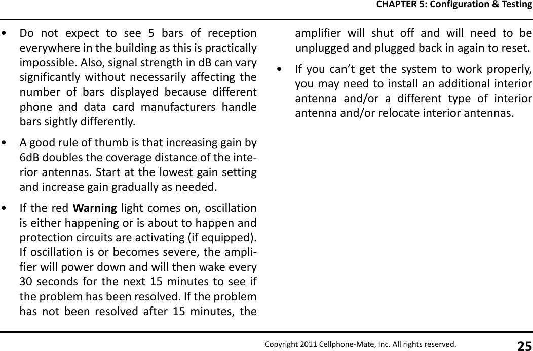 CHAPTER 5: Configuration &amp; TestingCopyright 2011 Cellphone-Mate, Inc. All rights reserved. 25• Do not expect to see 5 bars of receptioneverywhere in the building as this is practicallyimpossible. Also, signal strength in dB can varysignificantly without necessarily affecting thenumber of bars displayed because differentphone and data card manufacturers handlebars sightly differently.• A good rule of thumb is that increasing gain by6dB doubles the coverage distance of the inte-rior antennas. Start at the lowest gain settingand increase gain gradually as needed.• If the red Warning light comes on, oscillationis either happening or is about to happen andprotection circuits are activating (if equipped).If oscillation is or becomes severe, the ampli-fier will power down and will then wake every30 seconds for the next 15 minutes to see ifthe problem has been resolved. If the problemhas not been resolved after 15 minutes, theamplifier will shut off and will need to beunplugged and plugged back in again to reset.• If you can’t get the system to work properly,you may need to install an additional interiorantenna and/or a different type of interiorantenna and/or relocate interior antennas.