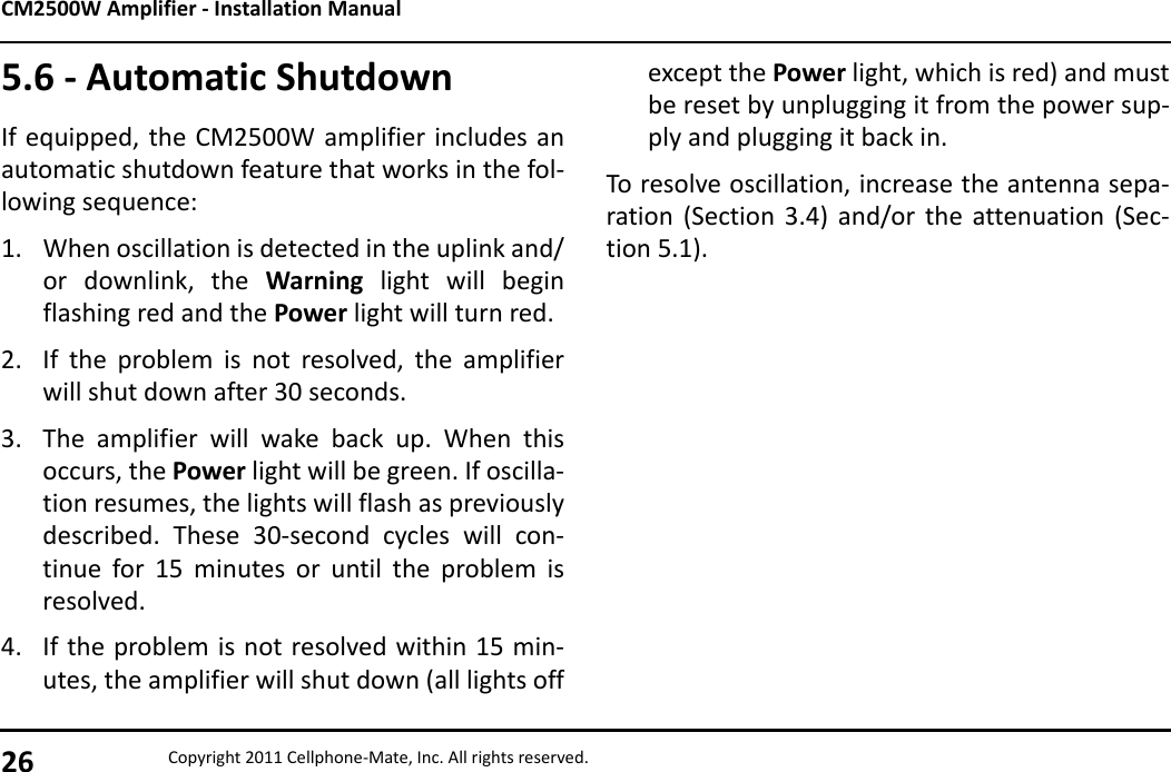 CM2500W Amplifier - Installation Manual26 Copyright 2011 Cellphone-Mate, Inc. All rights reserved.5.6 - Automatic ShutdownIf equipped, the CM2500W amplifier includes anautomatic shutdown feature that works in the fol-lowing sequence:1. When oscillation is detected in the uplink and/or downlink, the Warning light will beginflashing red and the Power light will turn red.2. If the problem is not resolved, the amplifierwill shut down after 30 seconds.3. The amplifier will wake back up. When thisoccurs, the Power light will be green. If oscilla-tion resumes, the lights will flash as previouslydescribed. These 30-second cycles will con-tinue for 15 minutes or until the problem isresolved.4. If the problem is not resolved within 15 min-utes, the amplifier will shut down (all lights offexcept the Power light, which is red) and mustbe reset by unplugging it from the power sup-ply and plugging it back in.To resolve oscillation, increase the antenna sepa-ration (Section 3.4) and/or the attenuation (Sec-tion 5.1).