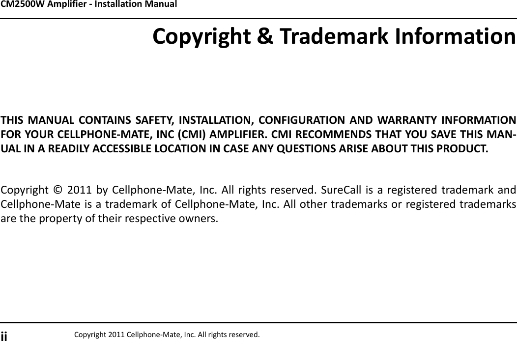 CM2500W Amplifier - Installation Manualii Copyright 2011 Cellphone-Mate, Inc. All rights reserved.Copyright &amp; Trademark InformationTHIS MANUAL CONTAINS SAFETY, INSTALLATION, CONFIGURATION AND WARRANTY INFORMATIONFOR YOUR CELLPHONE-MATE, INC (CMI) AMPLIFIER. CMI RECOMMENDS THAT YOU SAVE THIS MAN-UAL IN A READILY ACCESSIBLE LOCATION IN CASE ANY QUESTIONS ARISE ABOUT THIS PRODUCT.Copyright © 2011 by Cellphone-Mate, Inc. All rights reserved. SureCall is a registered trademark andCellphone-Mate is a trademark of Cellphone-Mate, Inc. All other trademarks or registered trademarksare the property of their respective owners.