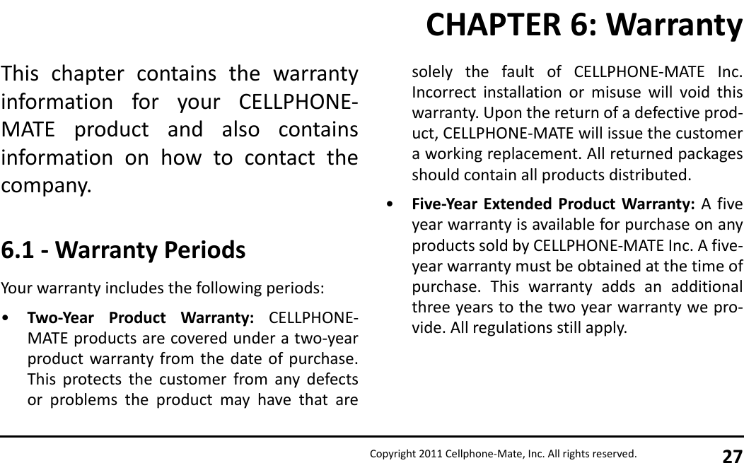 Copyright 2011 Cellphone-Mate, Inc. All rights reserved. 27This chapter contains the warrantyinformation for your CELLPHONE-MATE product and also containsinformation on how to contact thecompany.6.1 - Warranty PeriodsYour warranty includes the following periods:•Two-Year Product Warranty: CELLPHONE-MATE products are covered under a two-yearproduct warranty from the date of purchase.This protects the customer from any defectsor problems the product may have that aresolely the fault of CELLPHONE-MATE Inc.Incorrect installation or misuse will void thiswarranty. Upon the return of a defective prod-uct, CELLPHONE-MATE will issue the customera working replacement. All returned packagesshould contain all products distributed.•Five-Year Extended Product Warranty: A fiveyear warranty is available for purchase on anyproducts sold by CELLPHONE-MATE Inc. A five-year warranty must be obtained at the time ofpurchase. This warranty adds an additionalthree years to the two year warranty we pro-vide. All regulations still apply.CHAPTER 6: Warranty