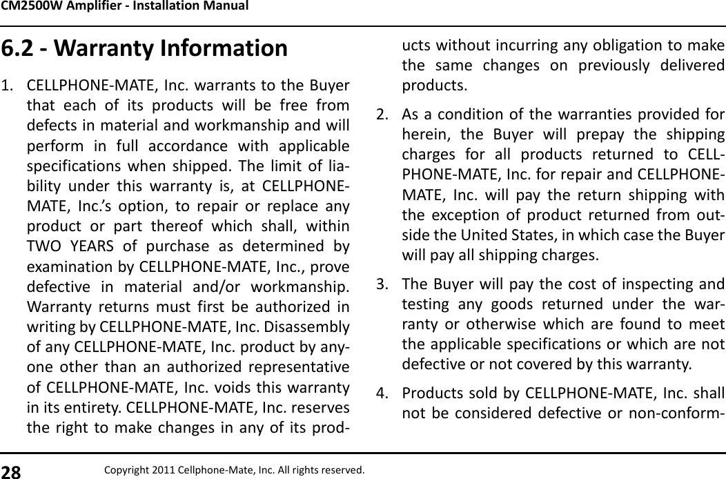 CM2500W Amplifier - Installation Manual28 Copyright 2011 Cellphone-Mate, Inc. All rights reserved.6.2 - Warranty Information1. CELLPHONE-MATE, Inc. warrants to the Buyerthat each of its products will be free fromdefects in material and workmanship and willperform in full accordance with applicablespecifications when shipped. The limit of lia-bility under this warranty is, at CELLPHONE-MATE, Inc.’s option, to repair or replace anyproduct or part thereof which shall, withinTWO YEARS of purchase as determined byexamination by CELLPHONE-MATE, Inc., provedefective in material and/or workmanship.Warranty returns must first be authorized inwriting by CELLPHONE-MATE, Inc. Disassemblyof any CELLPHONE-MATE, Inc. product by any-one other than an authorized representativeof CELLPHONE-MATE, Inc. voids this warrantyin its entirety. CELLPHONE-MATE, Inc. reservesthe right to make changes in any of its prod-ucts without incurring any obligation to makethe same changes on previously deliveredproducts.2. As a condition of the warranties provided forherein, the Buyer will prepay the shippingcharges for all products returned to CELL-PHONE-MATE, Inc. for repair and CELLPHONE-MATE, Inc. will pay the return shipping withthe exception of product returned from out-side the United States, in which case the Buyerwill pay all shipping charges.3. The Buyer will pay the cost of inspecting andtesting any goods returned under the war-ranty or otherwise which are found to meetthe applicable specifications or which are notdefective or not covered by this warranty.4. Products sold by CELLPHONE-MATE, Inc. shallnot be considered defective or non-conform-