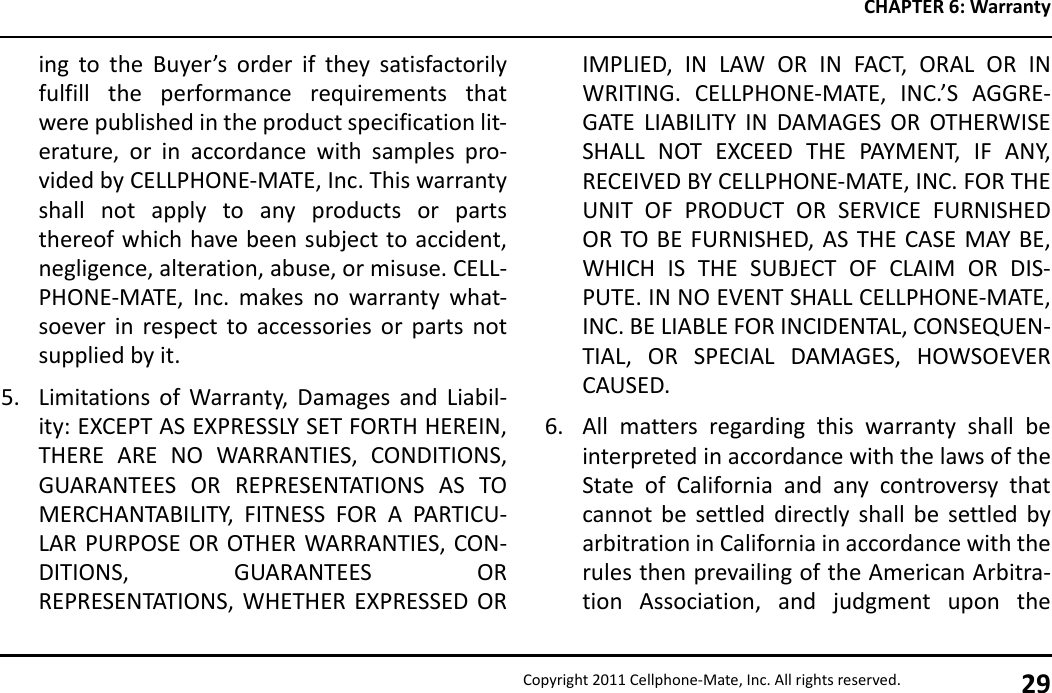 CHAPTER 6: WarrantyCopyright 2011 Cellphone-Mate, Inc. All rights reserved. 29ing to the Buyer’s order if they satisfactorilyfulfill the performance requirements thatwere published in the product specification lit-erature, or in accordance with samples pro-vided by CELLPHONE-MATE, Inc. This warrantyshall not apply to any products or partsthereof which have been subject to accident,negligence, alteration, abuse, or misuse. CELL-PHONE-MATE, Inc. makes no warranty what-soever in respect to accessories or parts notsupplied by it.5. Limitations of Warranty, Damages and Liabil-ity: EXCEPT AS EXPRESSLY SET FORTH HEREIN,THERE ARE NO WARRANTIES, CONDITIONS,GUARANTEES OR REPRESENTATIONS AS TOMERCHANTABILITY, FITNESS FOR A PARTICU-LAR PURPOSE OR OTHER WARRANTIES, CON-DITIONS, GUARANTEES ORREPRESENTATIONS, WHETHER EXPRESSED ORIMPLIED, IN LAW OR IN FACT, ORAL OR INWRITING. CELLPHONE-MATE, INC.’S AGGRE-GATE LIABILITY IN DAMAGES OR OTHERWISESHALL NOT EXCEED THE PAYMENT, IF ANY,RECEIVED BY CELLPHONE-MATE, INC. FOR THEUNIT OF PRODUCT OR SERVICE FURNISHEDOR TO BE FURNISHED, AS THE CASE MAY BE,WHICH IS THE SUBJECT OF CLAIM OR DIS-PUTE. IN NO EVENT SHALL CELLPHONE-MATE,INC. BE LIABLE FOR INCIDENTAL, CONSEQUEN-TIAL, OR SPECIAL DAMAGES, HOWSOEVERCAUSED.6. All matters regarding this warranty shall beinterpreted in accordance with the laws of theState of California and any controversy thatcannot be settled directly shall be settled byarbitration in California in accordance with therules then prevailing of the American Arbitra-tion Association, and judgment upon the