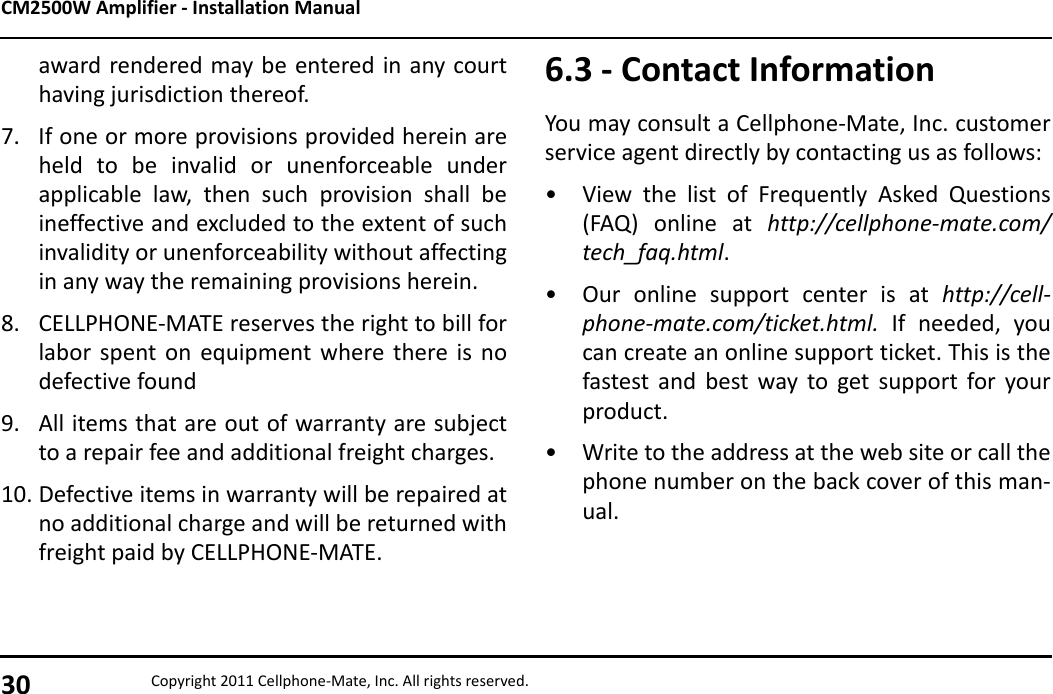 CM2500W Amplifier - Installation Manual30 Copyright 2011 Cellphone-Mate, Inc. All rights reserved.award rendered may be entered in any courthaving jurisdiction thereof.7. If one or more provisions provided herein areheld to be invalid or unenforceable underapplicable law, then such provision shall beineffective and excluded to the extent of suchinvalidity or unenforceability without affectingin any way the remaining provisions herein.8. CELLPHONE-MATE reserves the right to bill forlabor spent on equipment where there is nodefective found9. All items that are out of warranty are subjectto a repair fee and additional freight charges.10. Defective items in warranty will be repaired atno additional charge and will be returned withfreight paid by CELLPHONE-MATE.6.3 - Contact InformationYou may consult a Cellphone-Mate, Inc. customerservice agent directly by contacting us as follows:• View the list of Frequently Asked Questions(FAQ) online at http://cellphone-mate.com/tech_faq.html.• Our online support center is at http://cell-phone-mate.com/ticket.html.  If needed, youcan create an online support ticket. This is thefastest and best way to get support for yourproduct.• Write to the address at the web site or call thephone number on the back cover of this man-ual.