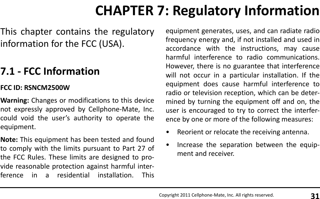 Copyright 2011 Cellphone-Mate, Inc. All rights reserved. 31This chapter contains the regulatoryinformation for the FCC (USA).7.1 - FCC InformationFCC ID: RSNCM2500WWarning: Changes or modifications to this devicenot expressly approved by Cellphone-Mate, Inc.could void the user’s authority to operate theequipment.Note: This equipment has been tested and foundto comply with the limits pursuant to Part 27 ofthe FCC Rules. These limits are designed to pro-vide reasonable protection against harmful inter-ference in a residential installation. Thisequipment generates, uses, and can radiate radiofrequency energy and, if not installed and used inaccordance with the instructions, may causeharmful interference to radio communications.However, there is no guarantee that interferencewill not occur in a particular installation. If theequipment does cause harmful interference toradio or television reception, which can be deter-mined by turning the equipment off and on, theuser is encouraged to try to correct the interfer-ence by one or more of the following measures:• Reorient or relocate the receiving antenna.• Increase the separation between the equip-ment and receiver.CHAPTER 7: Regulatory Information