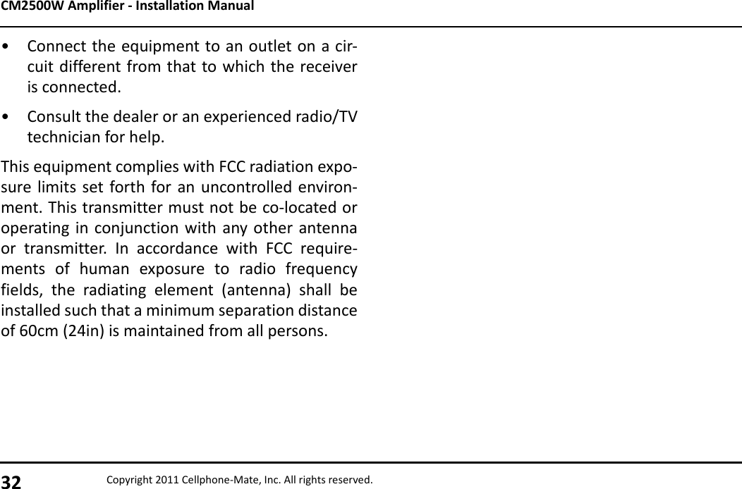 CM2500W Amplifier - Installation Manual32 Copyright 2011 Cellphone-Mate, Inc. All rights reserved.• Connect the equipment to an outlet on a cir-cuit different from that to which the receiveris connected.• Consult the dealer or an experienced radio/TVtechnician for help.This equipment complies with FCC radiation expo-sure limits set forth for an uncontrolled environ-ment. This transmitter must not be co-located oroperating in conjunction with any other antennaor transmitter. In accordance with FCC require-ments of human exposure to radio frequencyfields, the radiating element (antenna) shall beinstalled such that a minimum separation distanceof 60cm (24in) is maintained from all persons.