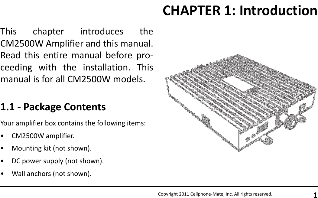 Copyright 2011 Cellphone-Mate, Inc. All rights reserved. 1This chapter introduces theCM2500W Amplifier and this manual.Read this entire manual before pro-ceeding with the installation. Thismanual is for all CM2500W models.1.1 - Package ContentsYour amplifier box contains the following items:• CM2500W amplifier.• Mounting kit (not shown).• DC power supply (not shown).• Wall anchors (not shown).CHAPTER 1: Introduction
