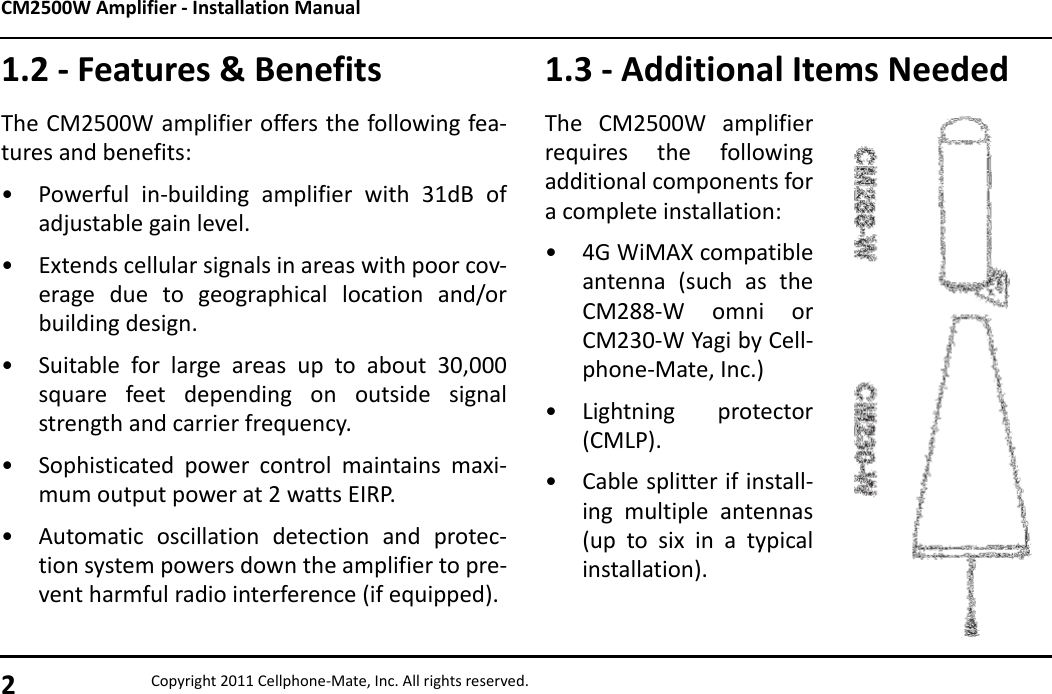 CM2500W Amplifier - Installation Manual2Copyright 2011 Cellphone-Mate, Inc. All rights reserved.1.2 - Features &amp; BenefitsThe CM2500W amplifier offers the following fea-tures and benefits:• Powerful in-building amplifier with 31dB ofadjustable gain level.• Extends cellular signals in areas with poor cov-erage due to geographical location and/orbuilding design.• Suitable for large areas up to about 30,000square feet depending on outside signalstrength and carrier frequency.• Sophisticated power control maintains maxi-mum output power at 2 watts EIRP.• Automatic oscillation detection and protec-tion system powers down the amplifier to pre-vent harmful radio interference (if equipped).1.3 - Additional Items NeededThe CM2500W amplifierrequires the followingadditional components fora complete installation:• 4G WiMAX compatibleantenna (such as theCM288-W omni orCM230-W Yagi by Cell-phone-Mate, Inc.)• Lightning protector(CMLP).• Cable splitter if install-ing multiple antennas(up to six in a typicalinstallation).