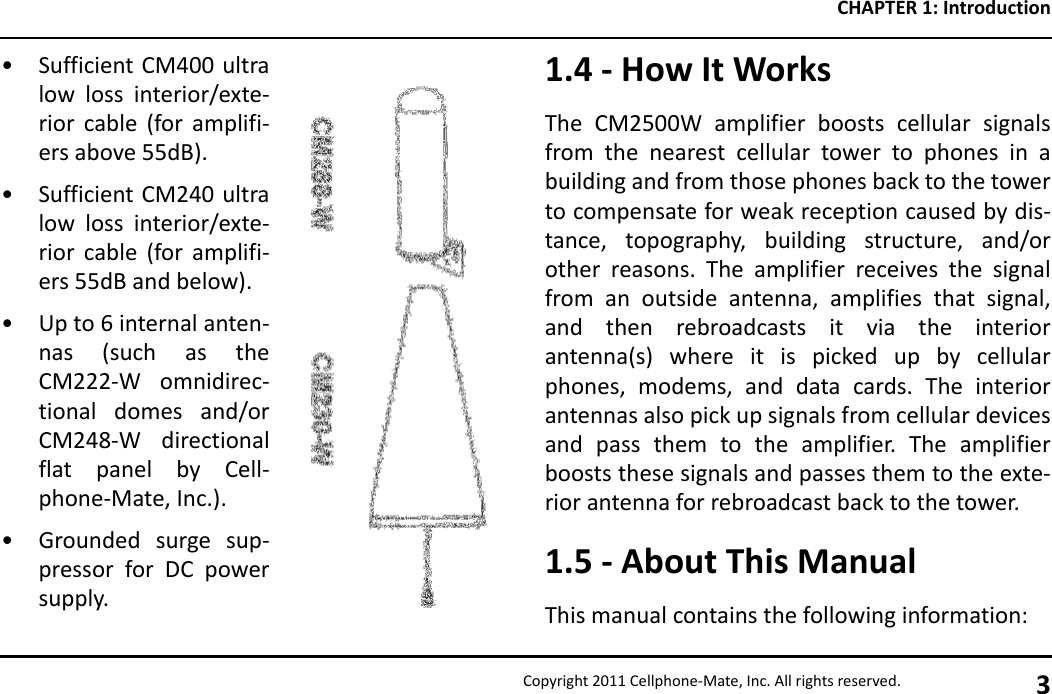 CHAPTER 1: IntroductionCopyright 2011 Cellphone-Mate, Inc. All rights reserved. 3• Sufficient CM400 ultralow loss interior/exte-rior cable (for amplifi-ers above 55dB).• Sufficient CM240 ultralow loss interior/exte-rior cable (for amplifi-ers 55dB and below).• Up to 6 internal anten-nas (such as theCM222-W omnidirec-tional domes and/orCM248-W directionalflat panel by Cell-phone-Mate, Inc.).• Grounded surge sup-pressor for DC powersupply.1.4 - How It WorksThe CM2500W amplifier boosts cellular signalsfrom the nearest cellular tower to phones in abuilding and from those phones back to the towerto compensate for weak reception caused by dis-tance, topography, building structure, and/orother reasons. The amplifier receives the signalfrom an outside antenna, amplifies that signal,and then rebroadcasts it via the interiorantenna(s) where it is picked up by cellularphones, modems, and data cards. The interiorantennas also pick up signals from cellular devicesand pass them to the amplifier. The amplifierboosts these signals and passes them to the exte-rior antenna for rebroadcast back to the tower.1.5 - About This ManualThis manual contains the following information: