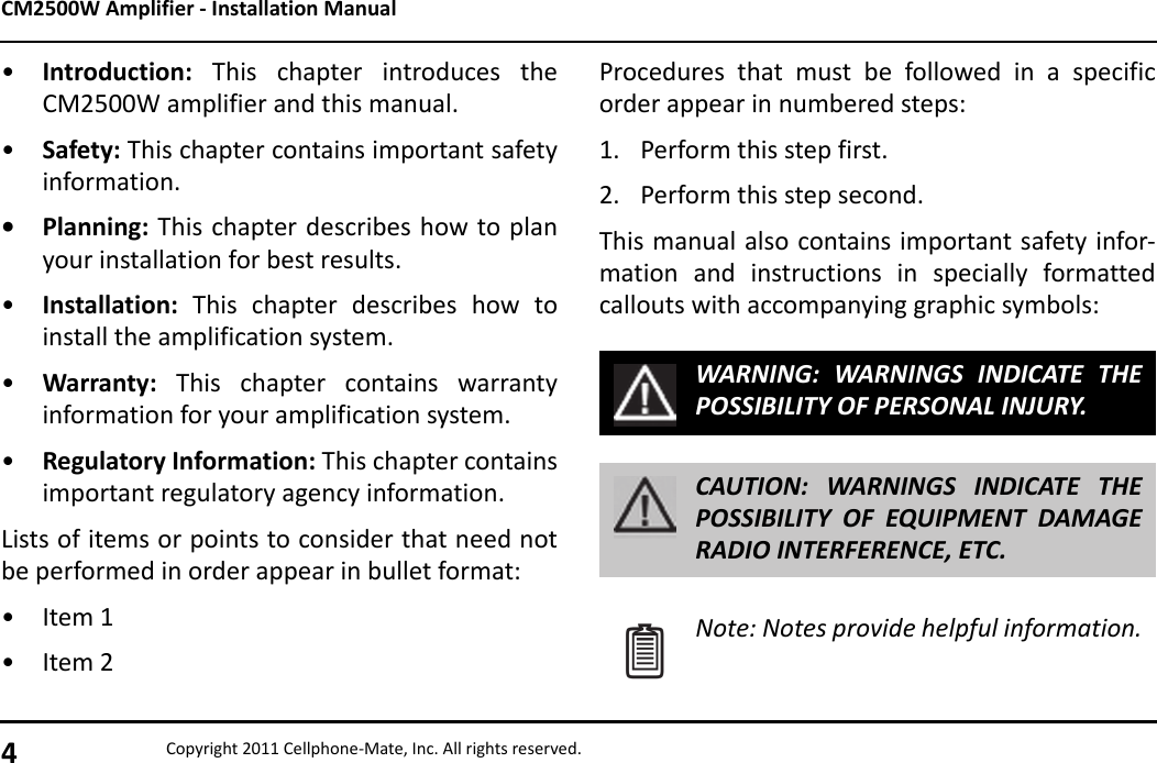 CM2500W Amplifier - Installation Manual4Copyright 2011 Cellphone-Mate, Inc. All rights reserved.•Introduction:  This chapter introduces theCM2500W amplifier and this manual.•Safety: This chapter contains important safetyinformation.• Planning: This chapter describes how to planyour installation for best results.•Installation: This chapter describes how toinstall the amplification system.•Warranty: This chapter contains warrantyinformation for your amplification system.•Regulatory Information: This chapter containsimportant regulatory agency information.Lists of items or points to consider that need notbe performed in order appear in bullet format:• Item 1• Item 2Procedures that must be followed in a specificorder appear in numbered steps:1. Perform this step first.2. Perform this step second.This manual also contains important safety infor-mation and instructions in specially formattedcallouts with accompanying graphic symbols:WARNING: WARNINGS INDICATE THEPOSSIBILITY OF PERSONAL INJURY.CAUTION: WARNINGS INDICATE THEPOSSIBILITY OF EQUIPMENT DAMAGERADIO INTERFERENCE, ETC.Note: Notes provide helpful information.