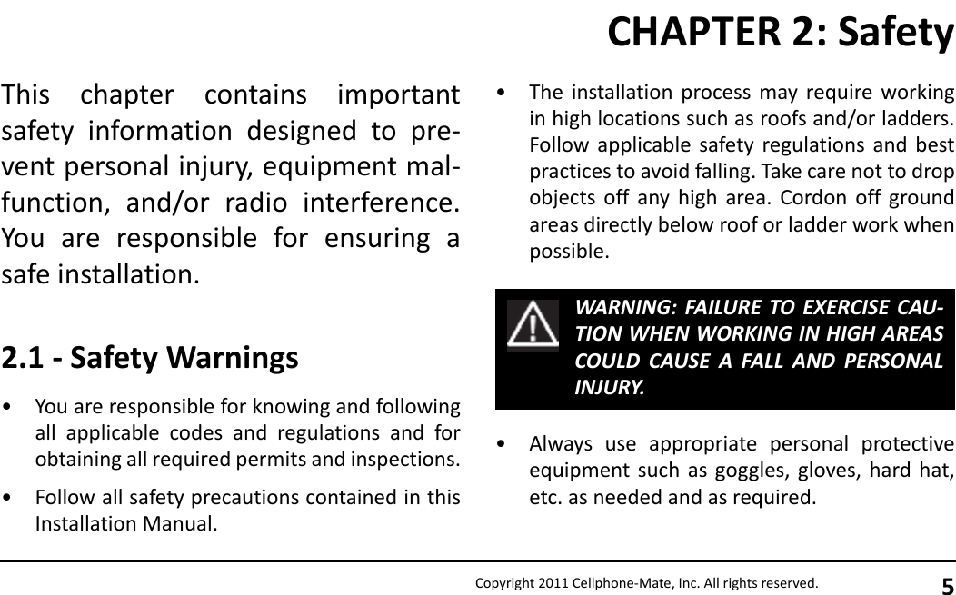 Copyright 2011 Cellphone-Mate, Inc. All rights reserved. 5This chapter contains importantsafety information designed to pre-vent personal injury, equipment mal-function, and/or radio interference.You are responsible for ensuring asafe installation.2.1 - Safety Warnings• You are responsible for knowing and followingall applicable codes and regulations and forobtaining all required permits and inspections.• Follow all safety precautions contained in thisInstallation Manual.• The installation process may require workingin high locations such as roofs and/or ladders.Follow applicable safety regulations and bestpractices to avoid falling. Take care not to dropobjects off any high area. Cordon off groundareas directly below roof or ladder work whenpossible.• Always use appropriate personal protectiveequipment such as goggles, gloves, hard hat,etc. as needed and as required.WARNING: FAILURE TO EXERCISE CAU-TION WHEN WORKING IN HIGH AREASCOULD CAUSE A FALL AND PERSONALINJURY.CHAPTER 2: Safety