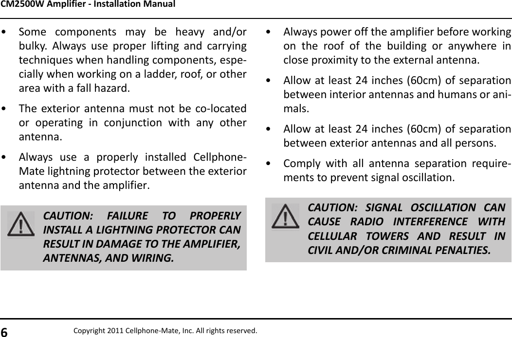 CM2500W Amplifier - Installation Manual6Copyright 2011 Cellphone-Mate, Inc. All rights reserved.• Some components may be heavy and/orbulky. Always use proper lifting and carryingtechniques when handling components, espe-cially when working on a ladder, roof, or otherarea with a fall hazard.• The exterior antenna must not be co-locatedor operating in conjunction with any otherantenna.• Always use a properly installed Cellphone-Mate lightning protector between the exteriorantenna and the amplifier. CAUTION: FAILURE TO PROPERLYINSTALL A LIGHTNING PROTECTOR CANRESULT IN DAMAGE TO THE AMPLIFIER,ANTENNAS, AND WIRING.• Always power off the amplifier before workingon the roof of the building or anywhere inclose proximity to the external antenna.• Allow at least 24 inches (60cm) of separationbetween interior antennas and humans or ani-mals.• Allow at least 24 inches (60cm) of separationbetween exterior antennas and all persons.• Comply with all antenna separation require-ments to prevent signal oscillation.CAUTION: SIGNAL OSCILLATION CANCAUSE RADIO INTERFERENCE WITHCELLULAR TOWERS AND RESULT INCIVIL AND/OR CRIMINAL PENALTIES.