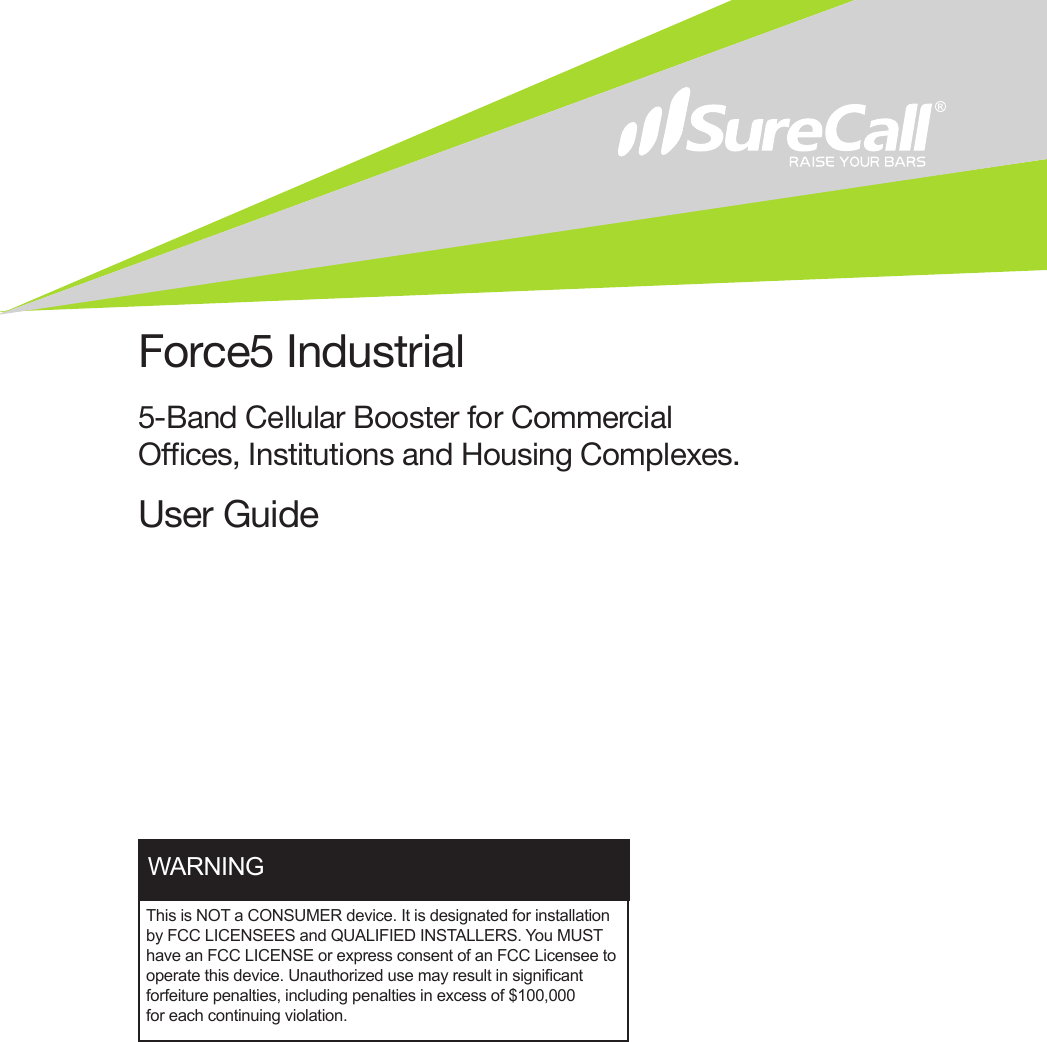 Force5 Industrial5-Band Cellular Booster for Commercial Oces, Institutions and Housing Complexes.User GuideThis is NOT a CONSUMER device. It is designated for installation by FCC LICENSEES and QUALIFIED INSTALLERS. You MUST have an FCC LICENSE or express consent of an FCC Licensee to operate this device. Unauthorized use may result in signicant forfeiture penalties, including penalties in excess of $100,000 for each continuing violation.WARNING