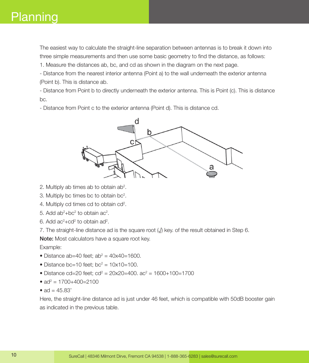 SureCall | 48346 Milmont Dirve, Fremont CA 94538 | 1-888-365-6283 | sales@surecall.com10PlanningThe easiest way to calculate the straight-line separation between antennas is to break it down into three simple measurements and then use some basic geometry to nd the distance, as follows:1. Measure the distances ab, bc, and cd as shown in the diagram on the next page.- Distance from the nearest interior antenna (Point a) to the wall underneath the exterior antenna (Point b). This is distance ab.- Distance from Point b to directly underneath the exterior antenna. This is Point (c). This is distance bc. - Distance from Point c to the exterior antenna (Point d). This is distance cd.2. Multiply ab times ab to obtain ab2.3. Multiply bc times bc to obtain bc2.4. Multiply cd times cd to obtain cd2.5. Add ab2+bc2 to obtain ac2.6. Add ac2+cd2 to obtain ad2.7. The straight-line distance ad is the square root (√) key. of the result obtained in Step 6. Note: Most calculators have a square root key.Example:• Distance ab=40 feet; ab2 = 40x40=1600. • Distance bc=10 feet; bc2 = 10x10=100.• Distance cd=20 feet; cd2 = 20x20=400. ac2 = 1600+100=1700• ad2 = 1700+400=2100• ad = 45.83’Here, the straight-line distance ad is just under 46 feet, which is compatible with 50dB booster gain as indicated in the previous table.